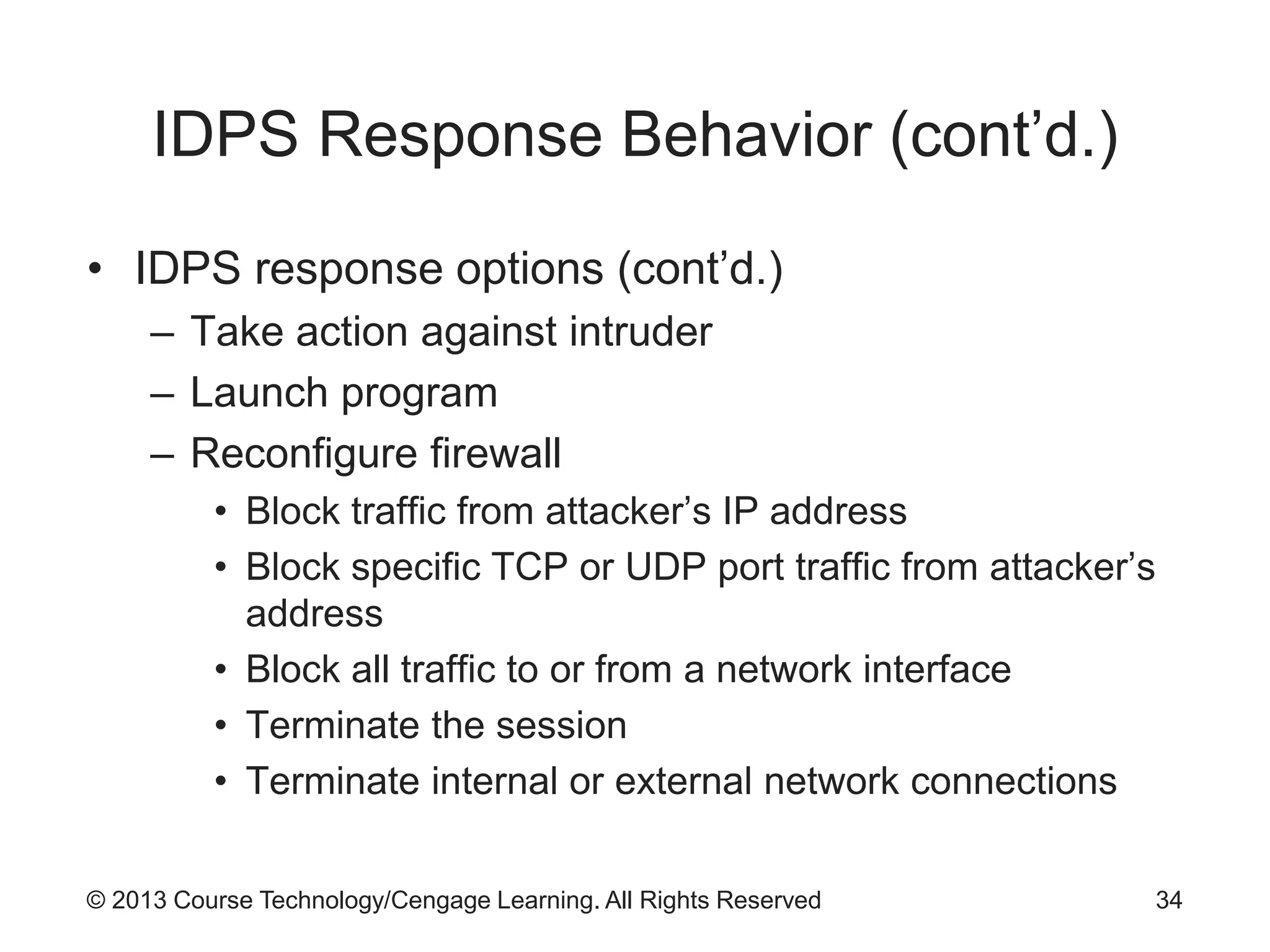 © 2013 Course Technology/Cengage Learning. All Rights Reserved
IDPS Response Behavior (cont’d.)
• IDPS response options (cont’d.)
– Take action against intruder
– Launch program
– Reconfigure firewall
• Block traffic from attacker’s IP address
• Block specific TCP or UDP port traffic from attacker’s
address
• Block all traffic to or from a network interface
• Terminate the session
• Terminate internal or external network connections
34
 