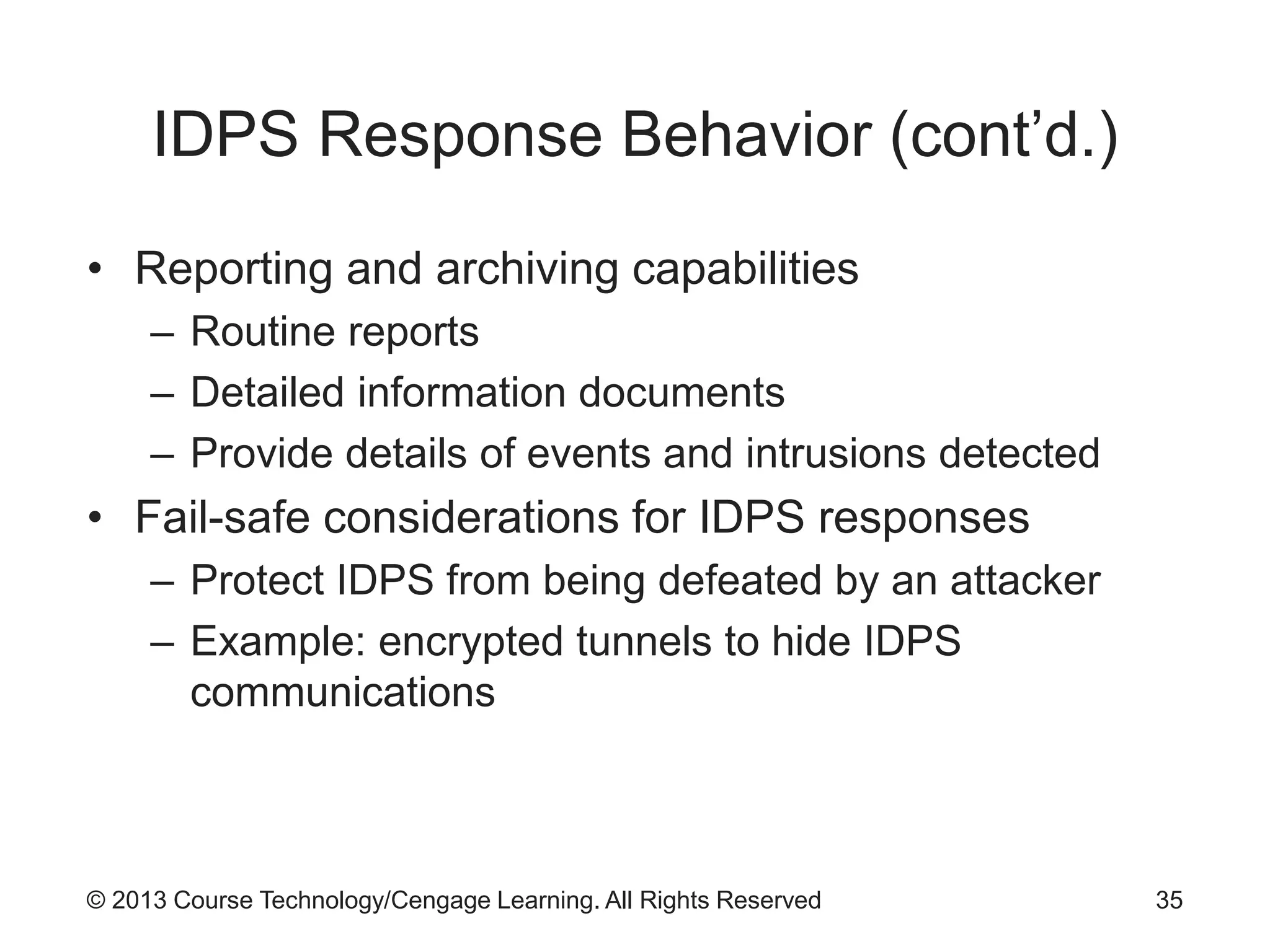 © 2013 Course Technology/Cengage Learning. All Rights Reserved
IDPS Response Behavior (cont’d.)
• Reporting and archiving capabilities
– Routine reports
– Detailed information documents
– Provide details of events and intrusions detected
• Fail-safe considerations for IDPS responses
– Protect IDPS from being defeated by an attacker
– Example: encrypted tunnels to hide IDPS
communications
35
 
