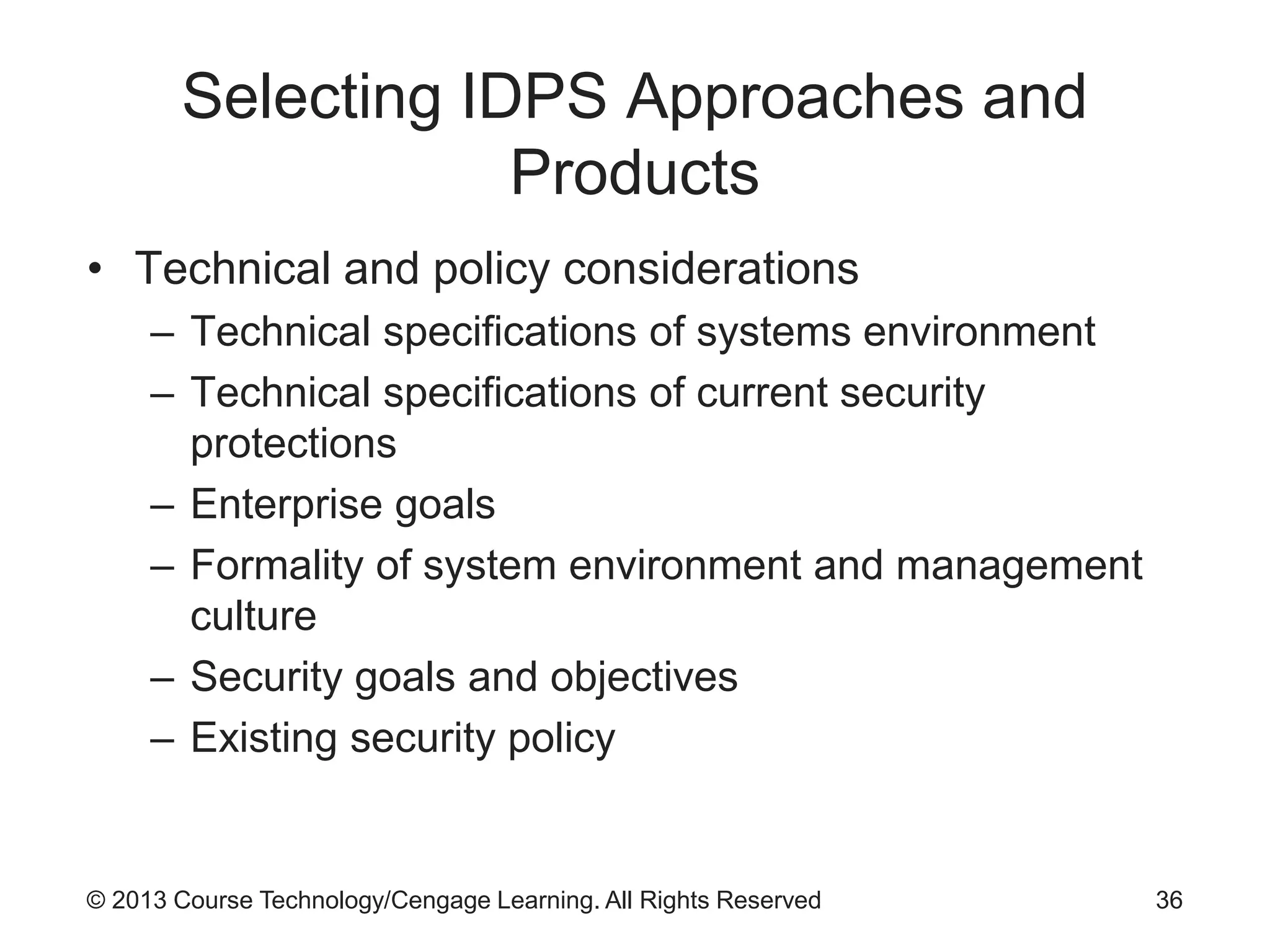 © 2013 Course Technology/Cengage Learning. All Rights Reserved
Selecting IDPS Approaches and
Products
• Technical and policy considerations
– Technical specifications of systems environment
– Technical specifications of current security
protections
– Enterprise goals
– Formality of system environment and management
culture
– Security goals and objectives
– Existing security policy
36
 