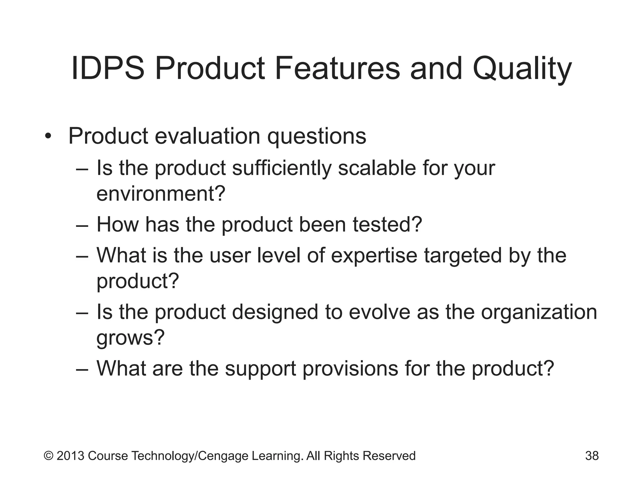 © 2013 Course Technology/Cengage Learning. All Rights Reserved
IDPS Product Features and Quality
• Product evaluation questions
– Is the product sufficiently scalable for your
environment?
– How has the product been tested?
– What is the user level of expertise targeted by the
product?
– Is the product designed to evolve as the organization
grows?
– What are the support provisions for the product?
38
 