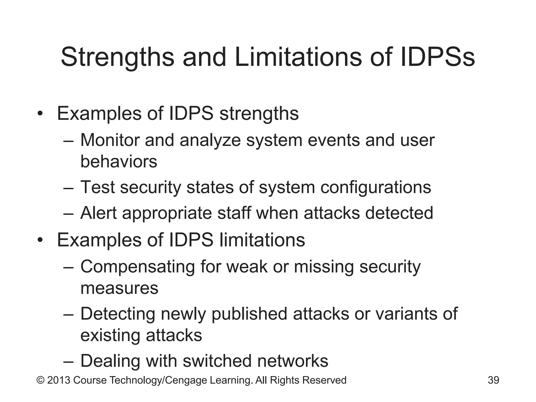 © 2013 Course Technology/Cengage Learning. All Rights Reserved
Strengths and Limitations of IDPSs
• Examples of IDPS strengths
– Monitor and analyze system events and user
behaviors
– Test security states of system configurations
– Alert appropriate staff when attacks detected
• Examples of IDPS limitations
– Compensating for weak or missing security
measures
– Detecting newly published attacks or variants of
existing attacks
– Dealing with switched networks
39
 