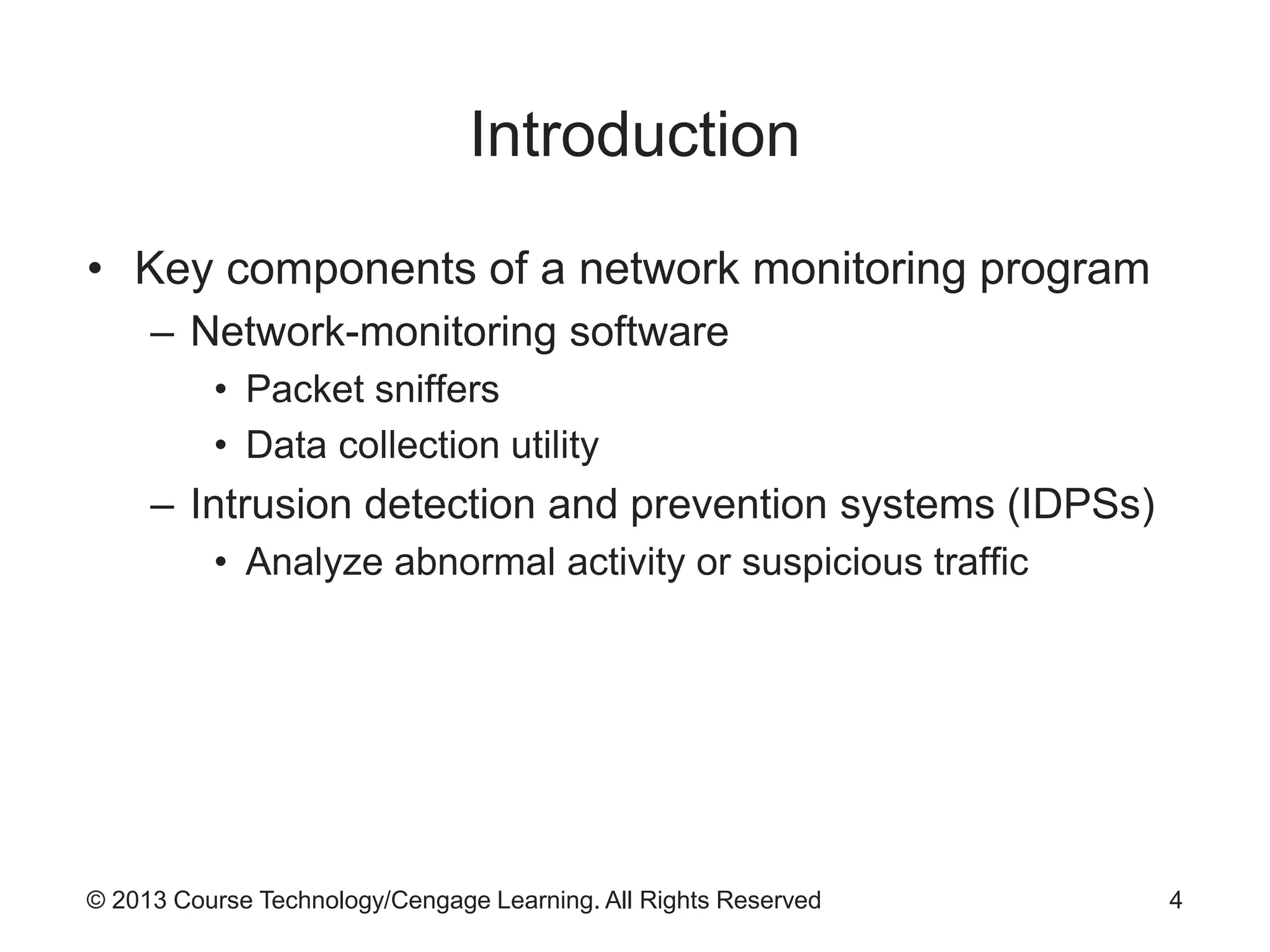© 2013 Course Technology/Cengage Learning. All Rights Reserved
Introduction
• Key components of a network monitoring program
– Network-monitoring software
• Packet sniffers
• Data collection utility
– Intrusion detection and prevention systems (IDPSs)
• Analyze abnormal activity or suspicious traffic
4
 