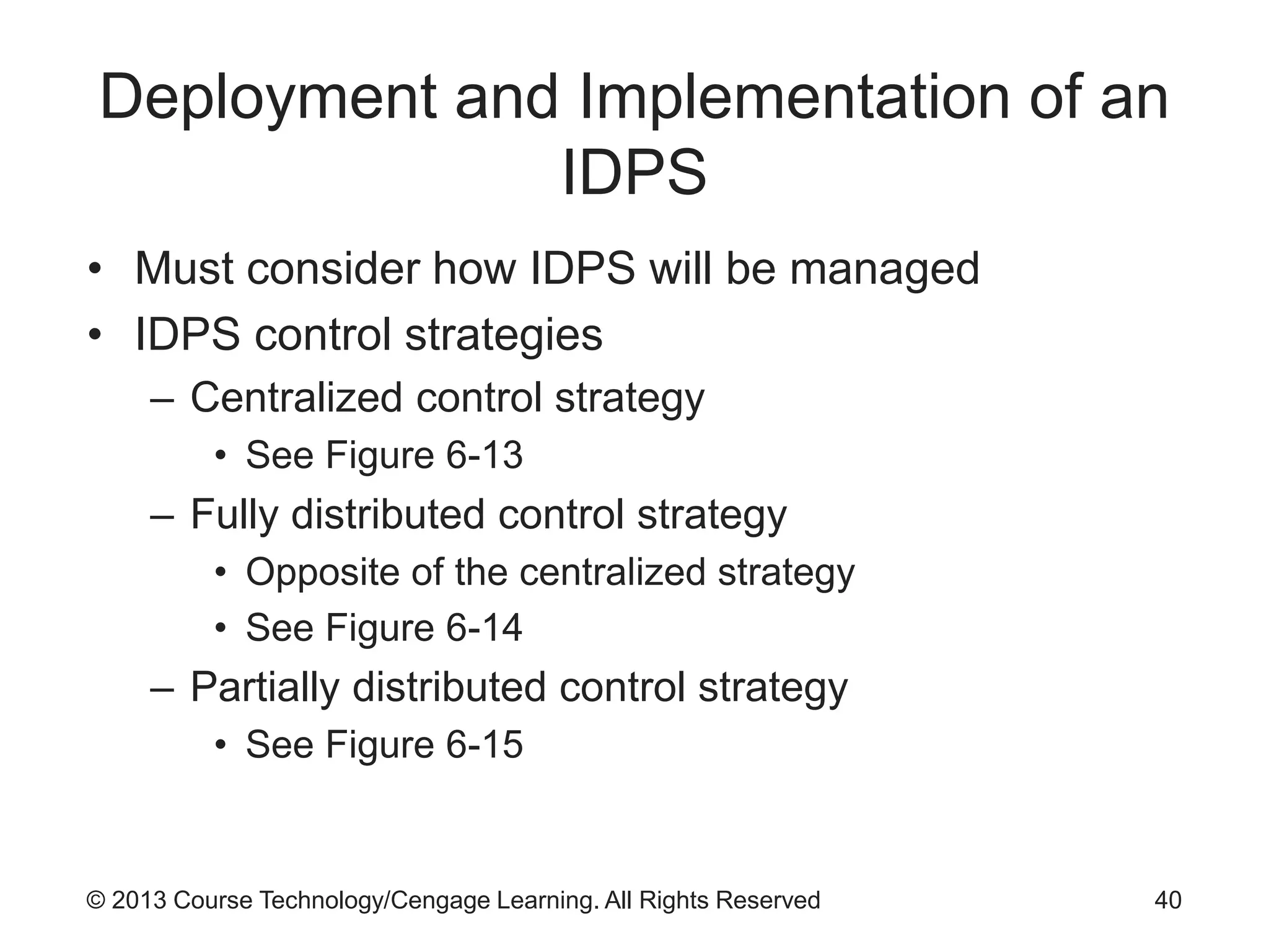 © 2013 Course Technology/Cengage Learning. All Rights Reserved
Deployment and Implementation of an
IDPS
• Must consider how IDPS will be managed
• IDPS control strategies
– Centralized control strategy
• See Figure 6-13
– Fully distributed control strategy
• Opposite of the centralized strategy
• See Figure 6-14
– Partially distributed control strategy
• See Figure 6-15
40
 