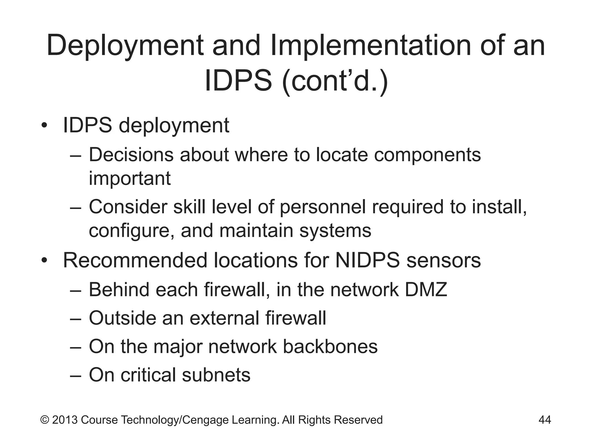 © 2013 Course Technology/Cengage Learning. All Rights Reserved
Deployment and Implementation of an
IDPS (cont’d.)
• IDPS deployment
– Decisions about where to locate components
important
– Consider skill level of personnel required to install,
configure, and maintain systems
• Recommended locations for NIDPS sensors
– Behind each firewall, in the network DMZ
– Outside an external firewall
– On the major network backbones
– On critical subnets
44
 