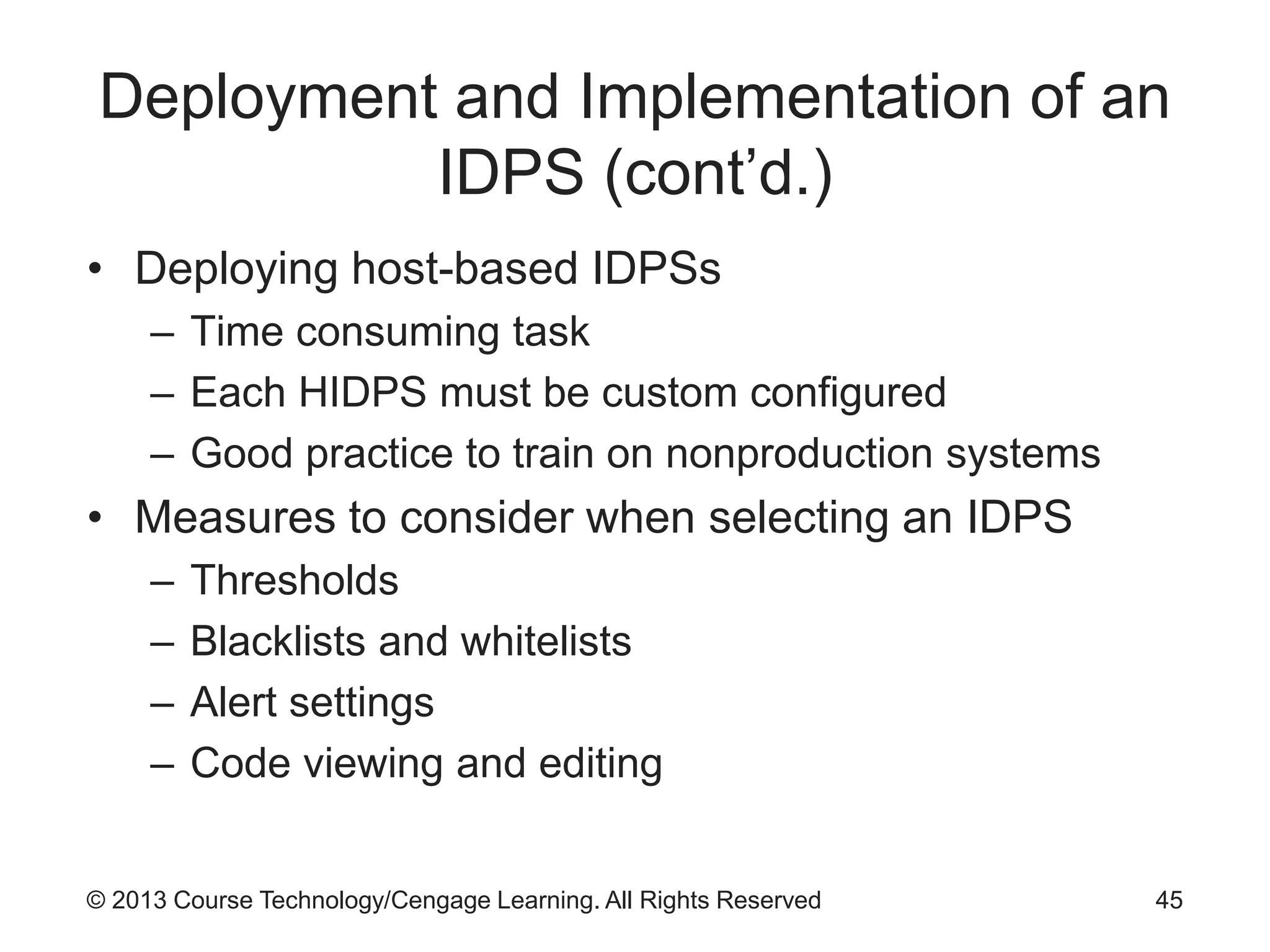 © 2013 Course Technology/Cengage Learning. All Rights Reserved
Deployment and Implementation of an
IDPS (cont’d.)
• Deploying host-based IDPSs
– Time consuming task
– Each HIDPS must be custom configured
– Good practice to train on nonproduction systems
• Measures to consider when selecting an IDPS
– Thresholds
– Blacklists and whitelists
– Alert settings
– Code viewing and editing
45
 