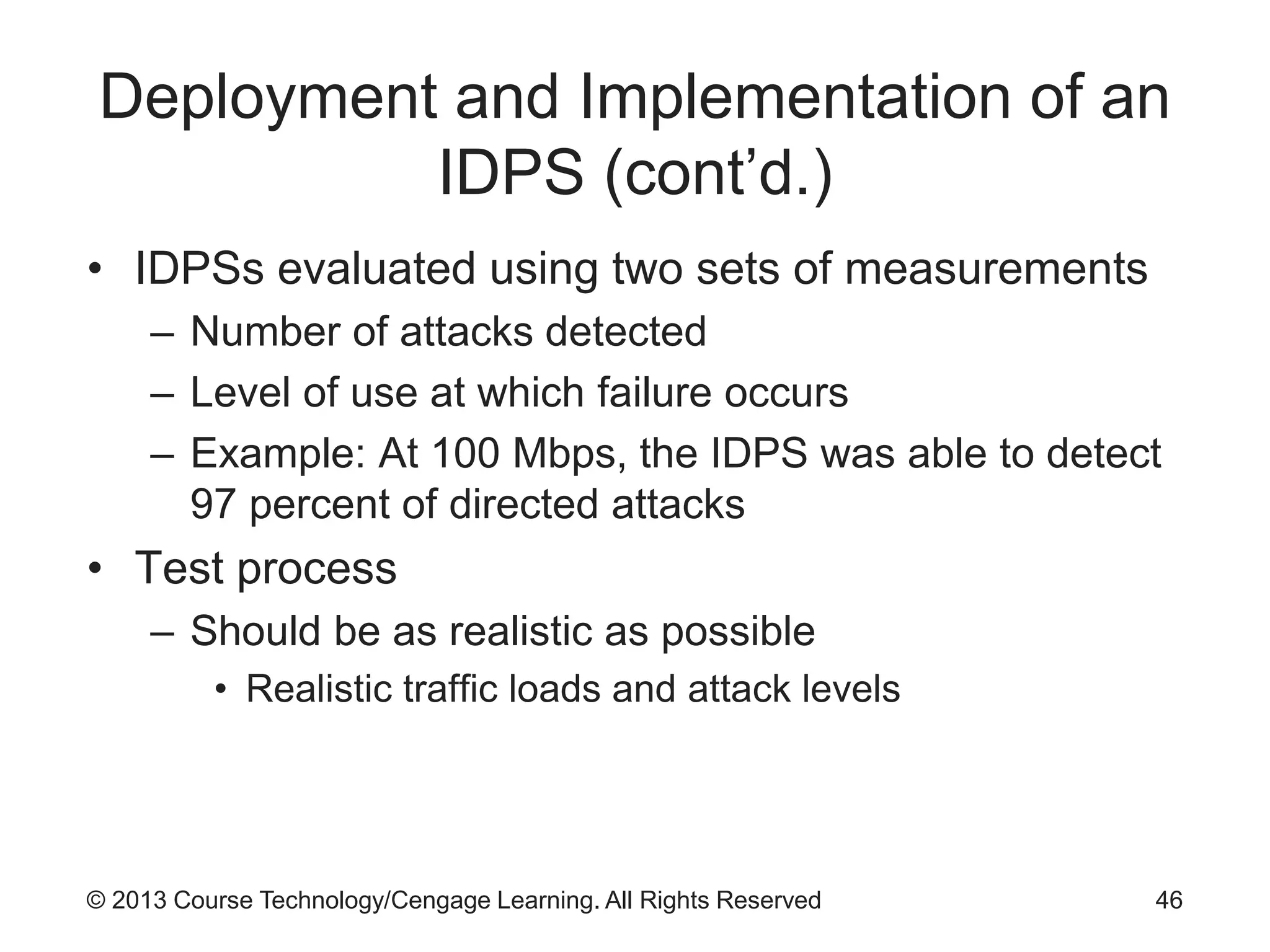 © 2013 Course Technology/Cengage Learning. All Rights Reserved
Deployment and Implementation of an
IDPS (cont’d.)
• IDPSs evaluated using two sets of measurements
– Number of attacks detected
– Level of use at which failure occurs
– Example: At 100 Mbps, the IDPS was able to detect
97 percent of directed attacks
• Test process
– Should be as realistic as possible
• Realistic traffic loads and attack levels
46
 