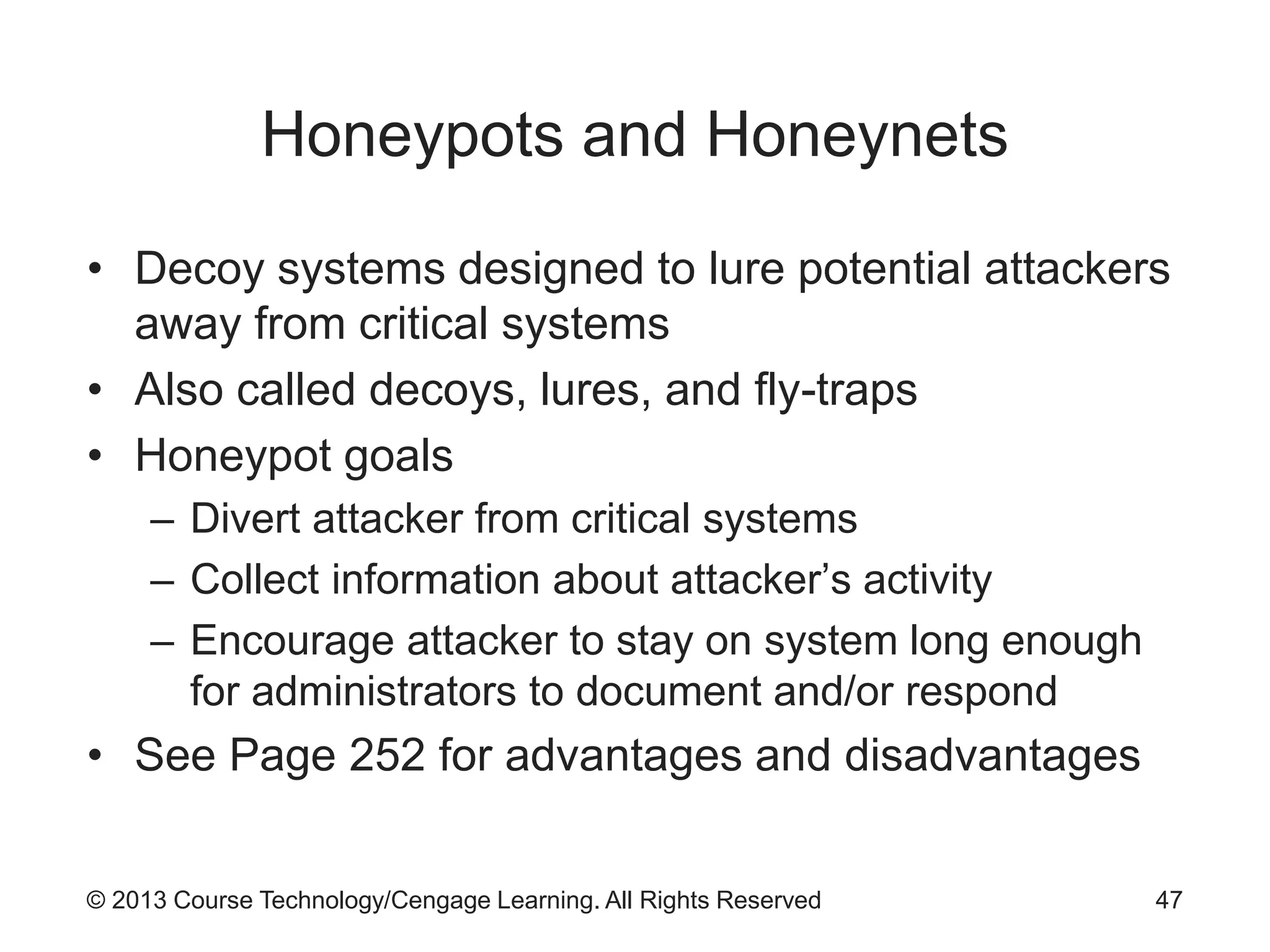 © 2013 Course Technology/Cengage Learning. All Rights Reserved
Honeypots and Honeynets
• Decoy systems designed to lure potential attackers
away from critical systems
• Also called decoys, lures, and fly-traps
• Honeypot goals
– Divert attacker from critical systems
– Collect information about attacker’s activity
– Encourage attacker to stay on system long enough
for administrators to document and/or respond
• See Page 252 for advantages and disadvantages
47
 