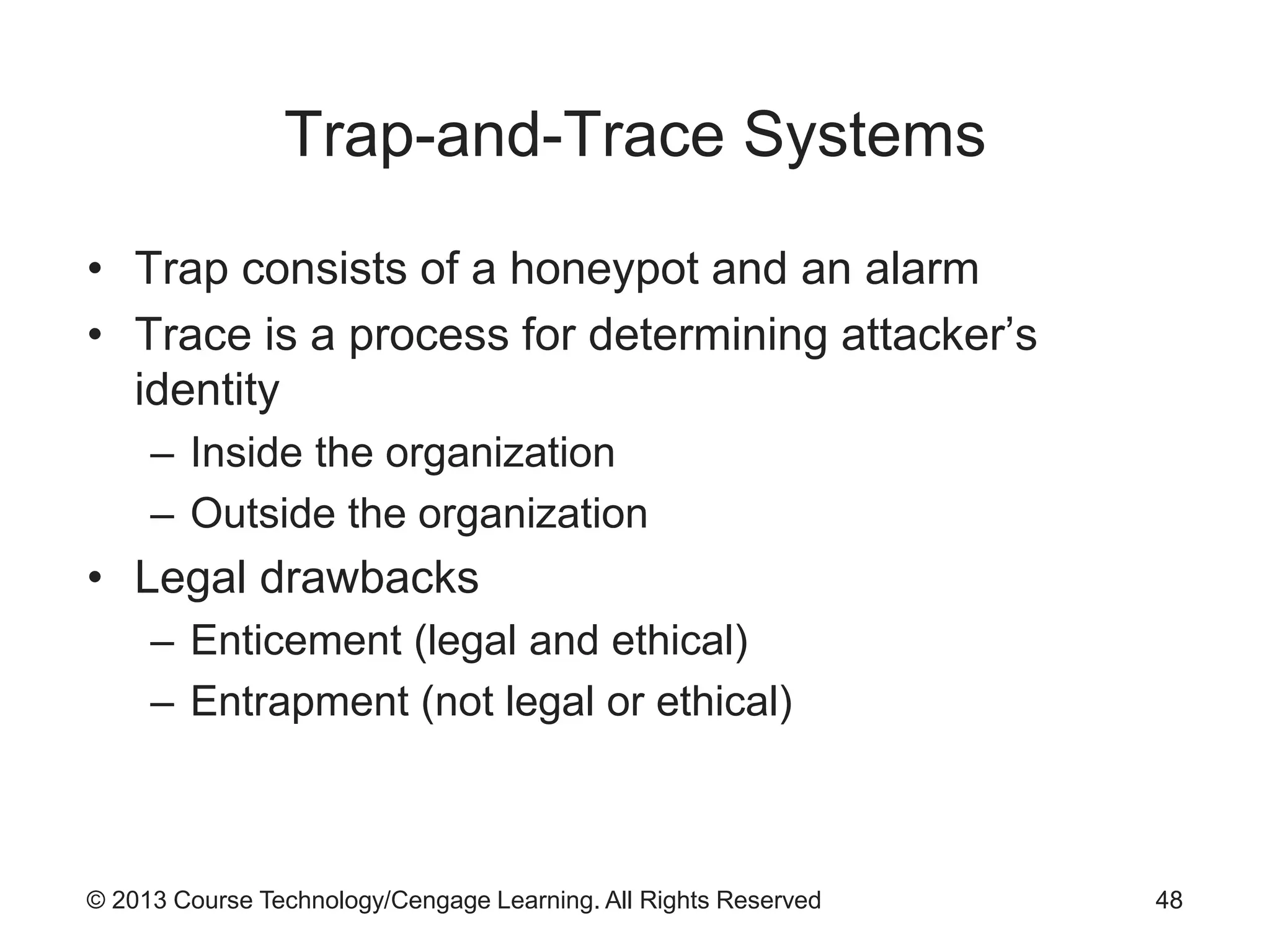 © 2013 Course Technology/Cengage Learning. All Rights Reserved
Trap-and-Trace Systems
• Trap consists of a honeypot and an alarm
• Trace is a process for determining attacker’s
identity
– Inside the organization
– Outside the organization
• Legal drawbacks
– Enticement (legal and ethical)
– Entrapment (not legal or ethical)
48
 