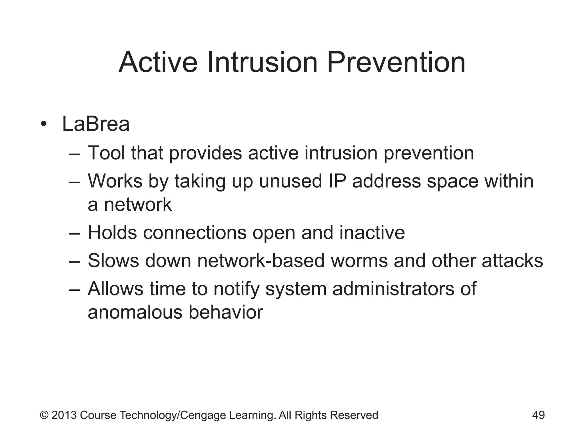 © 2013 Course Technology/Cengage Learning. All Rights Reserved
Active Intrusion Prevention
• LaBrea
– Tool that provides active intrusion prevention
– Works by taking up unused IP address space within
a network
– Holds connections open and inactive
– Slows down network-based worms and other attacks
– Allows time to notify system administrators of
anomalous behavior
49
 