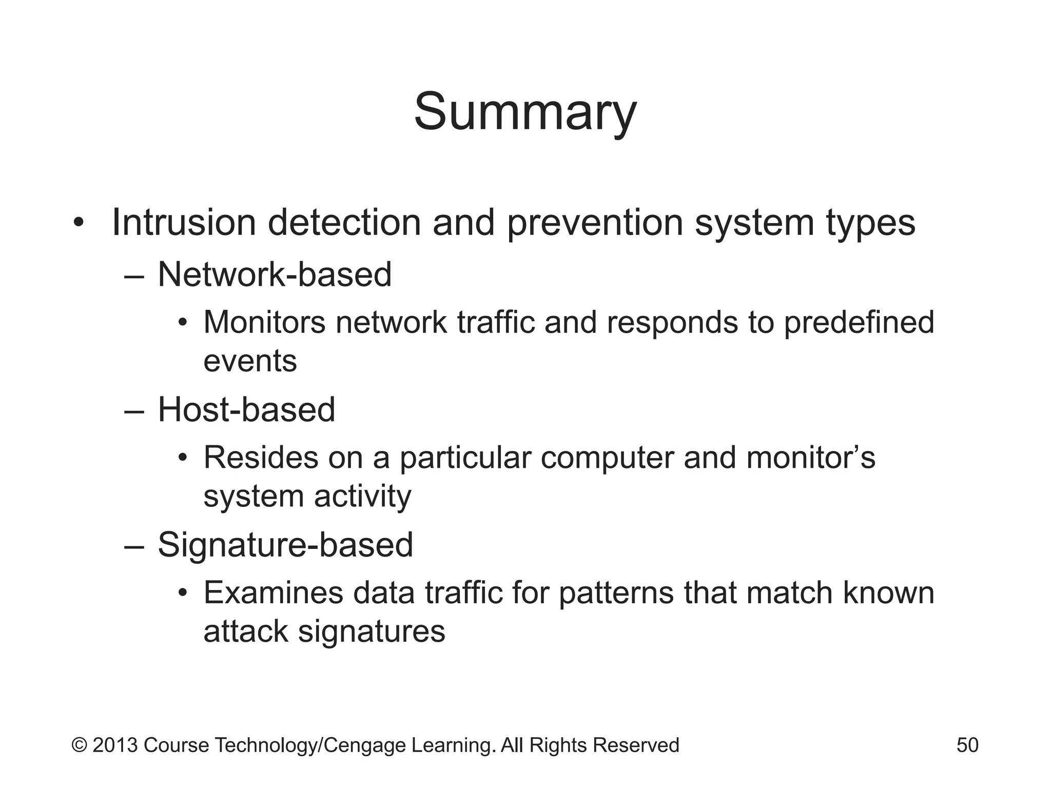 © 2013 Course Technology/Cengage Learning. All Rights Reserved
Summary
• Intrusion detection and prevention system types
– Network-based
• Monitors network traffic and responds to predefined
events
– Host-based
• Resides on a particular computer and monitor’s
system activity
– Signature-based
• Examines data traffic for patterns that match known
attack signatures
50
 
