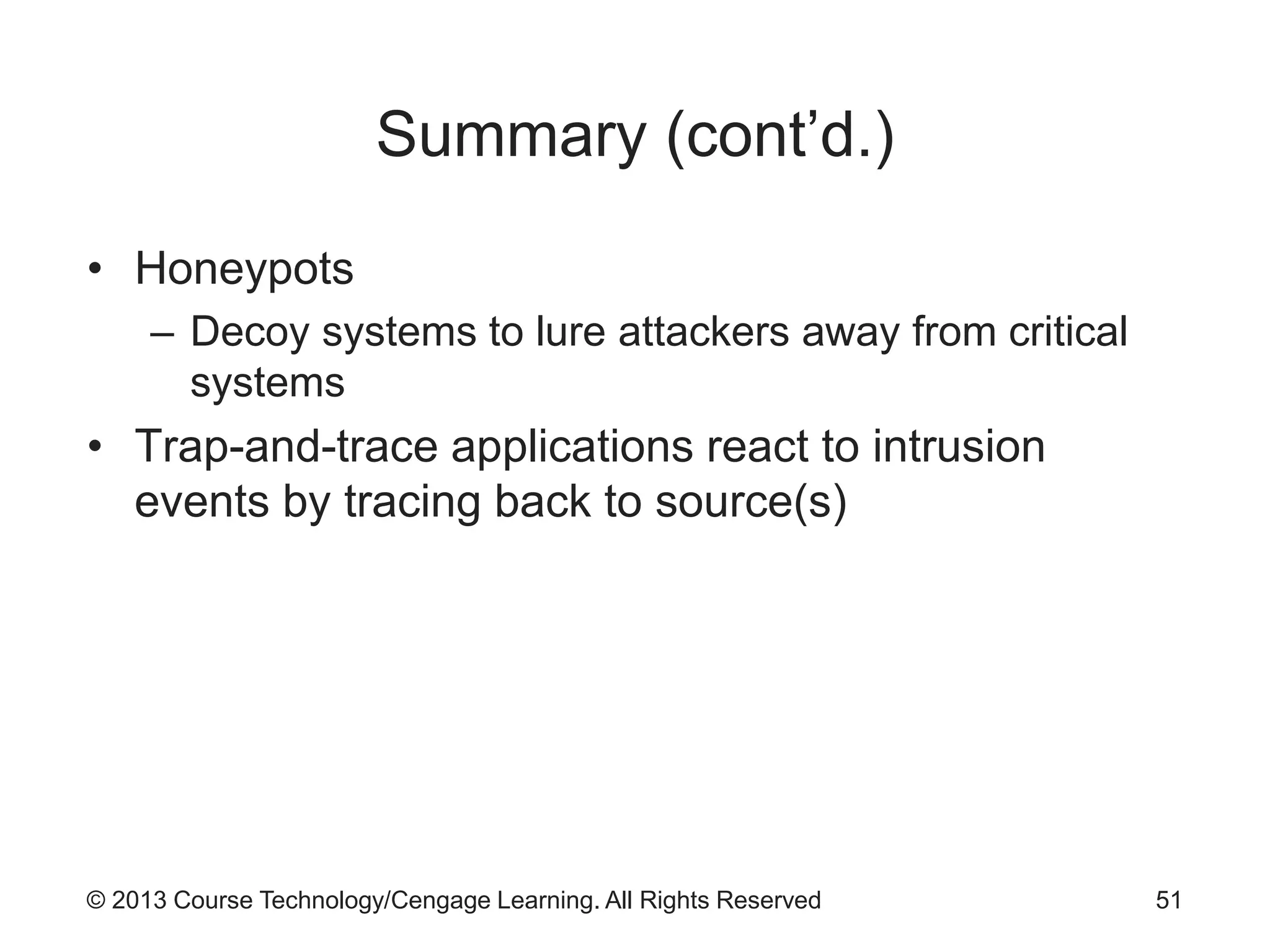 © 2013 Course Technology/Cengage Learning. All Rights Reserved
Summary (cont’d.)
• Honeypots
– Decoy systems to lure attackers away from critical
systems
• Trap-and-trace applications react to intrusion
events by tracing back to source(s)
51
 