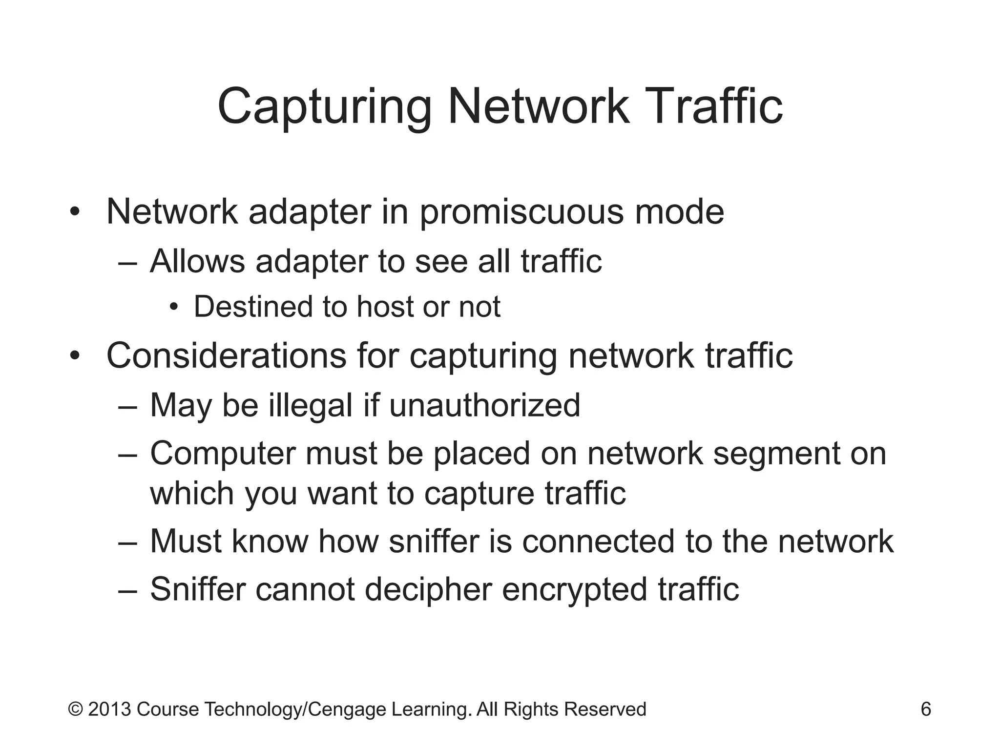 © 2013 Course Technology/Cengage Learning. All Rights Reserved
Capturing Network Traffic
• Network adapter in promiscuous mode
– Allows adapter to see all traffic
• Destined to host or not
• Considerations for capturing network traffic
– May be illegal if unauthorized
– Computer must be placed on network segment on
which you want to capture traffic
– Must know how sniffer is connected to the network
– Sniffer cannot decipher encrypted traffic
6
 