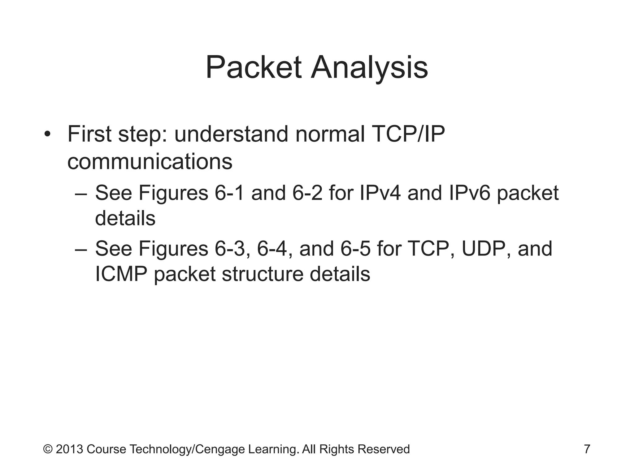 © 2013 Course Technology/Cengage Learning. All Rights Reserved
Packet Analysis
• First step: understand normal TCP/IP
communications
– See Figures 6-1 and 6-2 for IPv4 and IPv6 packet
details
– See Figures 6-3, 6-4, and 6-5 for TCP, UDP, and
ICMP packet structure details
7
 