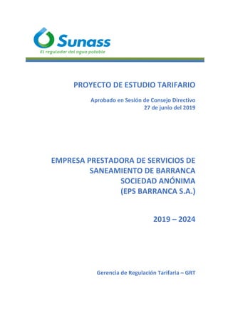 PROYECTO DE ESTUDIO TARIFARIO
Aprobado en Sesión de Consejo Directivo
27 de junio del 2019
EMPRESA PRESTADORA DE SERVICIOS DE
SANEAMIENTO DE BARRANCA
SOCIEDAD ANÓNIMA
(EPS BARRANCA S.A.)
2019 – 2024
Gerencia de Regulación Tarifaria – GRT
 