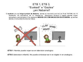 ETB 1, ETB 3,
“Euskadi” e “Gaztea”
¡¡en Nabarra!!
O euskera ye una lengua própia de Nabarra, asinas ye reconoxiu per lei (Lei Foral 18/1986, de 15
d'adviento, d'o vascuence, art. 2). Asaber-los entrepuces tecnicos e legals atamas suyas
empachan a sintonizacion d'os siguients MEDIOS DE COMUNICACION EN EUSKERA, qu'emiten
dende a Comunidat Autonoma Vasca:

-ETB 1: Només puede veyer-se en television analogica
-ETB 3 (television infantil): No puede sintonizar-se ni en digital ni en analogico.

 
