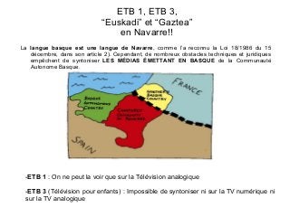 ETB 1, ETB 3,
“Euskadi” et “Gaztea”
en Navarre!!
La langue basque est une langue de Navarre, comme l’a reconnu la Loi 18/1986 du 15
décembre, dans son article 2). Cependant, de nombreux obstacles techniques et juridiques
empêchent de syntoniser LES MÉDIAS ÉMETTANT EN BASQUE de la Communauté
Autonome Basque.

-ETB 1 : On ne peut la voir que sur la Télévision analogique
-ETB 3 (Télévision pour enfants) : Impossible de syntoniser ni sur la TV numérique ni
sur la TV analogique

 