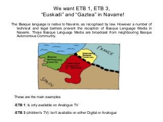 We want ETB 1, ETB 3,
“Euskadi” and “Gaztea” in Navarre!
The Basque language is native to Navarre, as recognised by law. However a number of
technical and legal barriers prevent the reception of Basque Language Media in
Navarre. Those Basque Language Media are broadcast from neighbouring Basque
Autonomous Community.

These are the main examples:
-ETB 1: Is only available on Analogue TV
-ETB 3 (children's TV): Isn't available on either Digital or Analogue

 