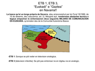 ETB 1, ETB 3,
“Euskadi” e “Gaztea”
en Navarra!!
La basca qu'ei ua lenga pròpria de Navarra, atau arreconeishut per lei Foral 18/1986, de
15 de deseme, deu vascuence, art. 2). Maugrat açò, nombroses obstacles tecnics e
legaus empachan la sintonizacion deus seguents MEJANS DE COMUNICACION
EN EUSKARA, qu'emeten des de la Comunitat Autonòma Basca:

-ETB 1: Sonque se pòt veder en television analogica.
-ETB 3 (television infantila): Se pòt pas sintonizar ne en digitau ne en analogic.

 