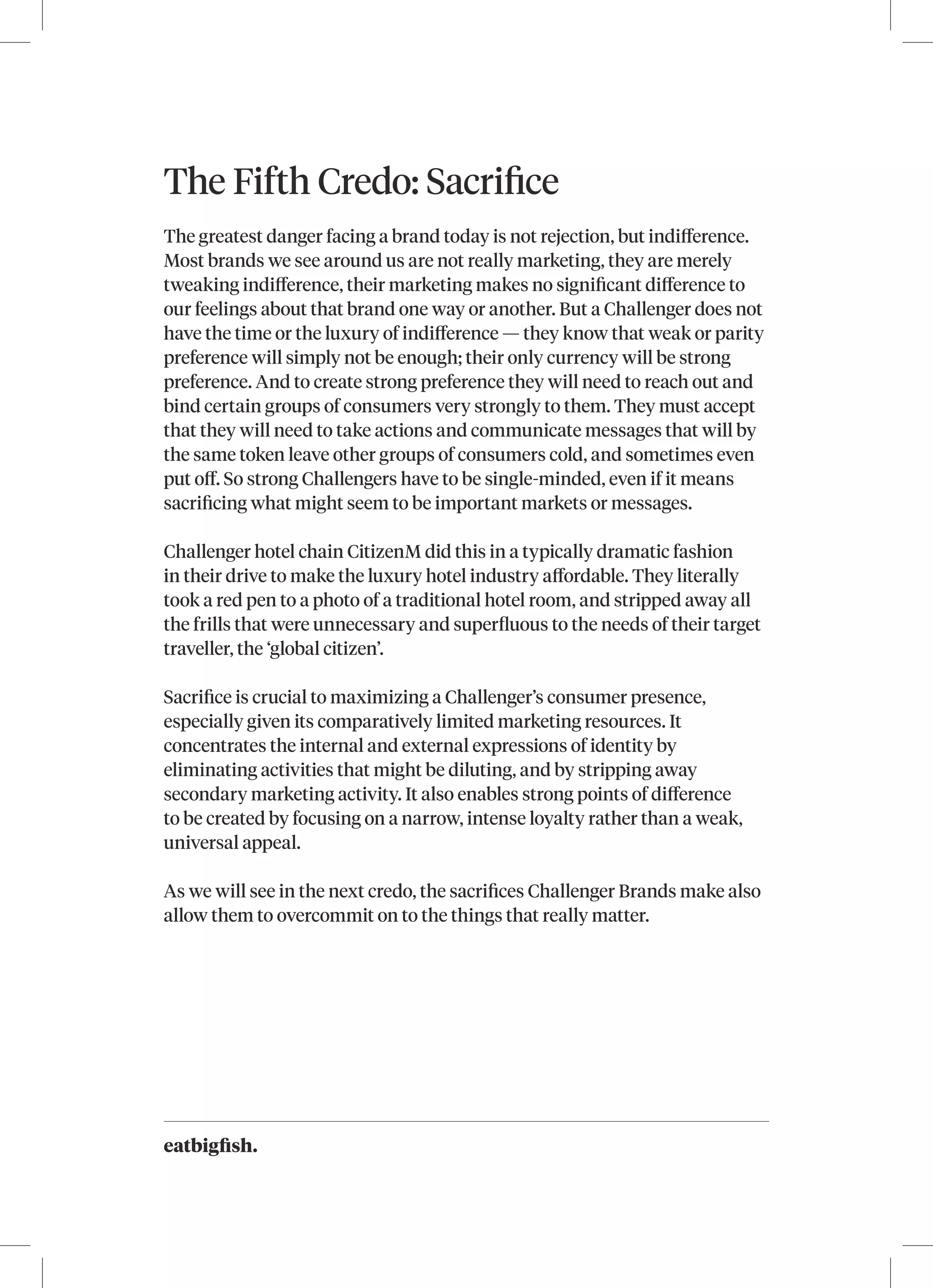 eatbigfish.
The Fifth Credo: Sacrifice
The greatest danger facing a brand today is not rejection, but indifference.
Most brands we see around us are not really marketing, they are merely
tweaking indifference, their marketing makes no significant difference to
our feelings about that brand one way or another. But a Challenger does not
have the time or the luxury of indifference — they know that weak or parity
preference will simply not be enough; their only currency will be strong
preference. And to create strong preference they will need to reach out and
bind certain groups of consumers very strongly to them. They must accept
that they will need to take actions and communicate messages that will by
the same token leave other groups of consumers cold, and sometimes even
put off. So strong Challengers have to be single-minded, even if it means
sacrificing what might seem to be important markets or messages.
Challenger hotel chain CitizenM did this in a typically dramatic fashion
in their drive to make the luxury hotel industry affordable. They literally
took a red pen to a photo of a traditional hotel room, and stripped away all
the frills that were unnecessary and superfluous to the needs of their target
traveller, the ‘global citizen’.
Sacrifice is crucial to maximizing a Challenger’s consumer presence,
especially given its comparatively limited marketing resources. It
concentrates the internal and external expressions of identity by
eliminating activities that might be diluting, and by stripping away
secondary marketing activity. It also enables strong points of difference
to be created by focusing on a narrow, intense loyalty rather than a weak,
universal appeal.
As we will see in the next credo, the sacrifices Challenger Brands make also
allow them to overcommit on to the things that really matter.
 