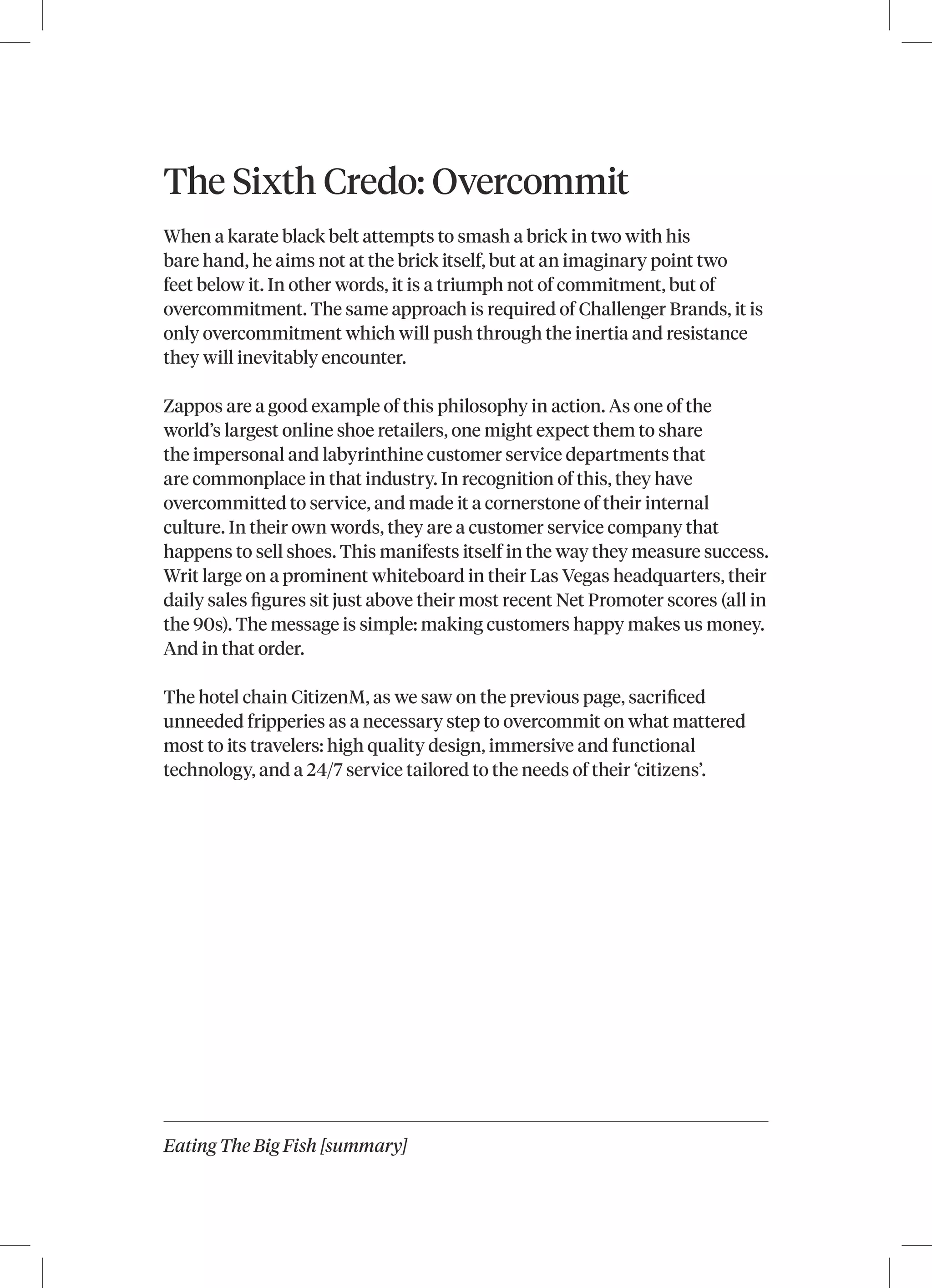 Eating The Big Fish [summary]
The Sixth Credo: Overcommit
When a karate black belt attempts to smash a brick in two with his
bare hand, he aims not at the brick itself, but at an imaginary point two
feet below it. In other words, it is a triumph not of commitment, but of
overcommitment. The same approach is required of Challenger Brands, it is
only overcommitment which will push through the inertia and resistance
they will inevitably encounter.
Zappos are a good example of this philosophy in action. As one of the
world’s largest online shoe retailers, one might expect them to share
the impersonal and labyrinthine customer service departments that
are commonplace in that industry. In recognition of this, they have
overcommitted to service, and made it a cornerstone of their internal
culture. In their own words, they are a customer service company that
happens to sell shoes. This manifests itself in the way they measure success.
Writ large on a prominent whiteboard in their Las Vegas headquarters, their
daily sales figures sit just above their most recent Net Promoter scores (all in
the 90s). The message is simple: making customers happy makes us money.
And in that order.
The hotel chain CitizenM, as we saw on the previous page, sacrificed
unneeded fripperies as a necessary step to overcommit on what mattered
most to its travelers: high quality design, immersive and functional
technology, and a 24/7 service tailored to the needs of their ‘citizens’.
 