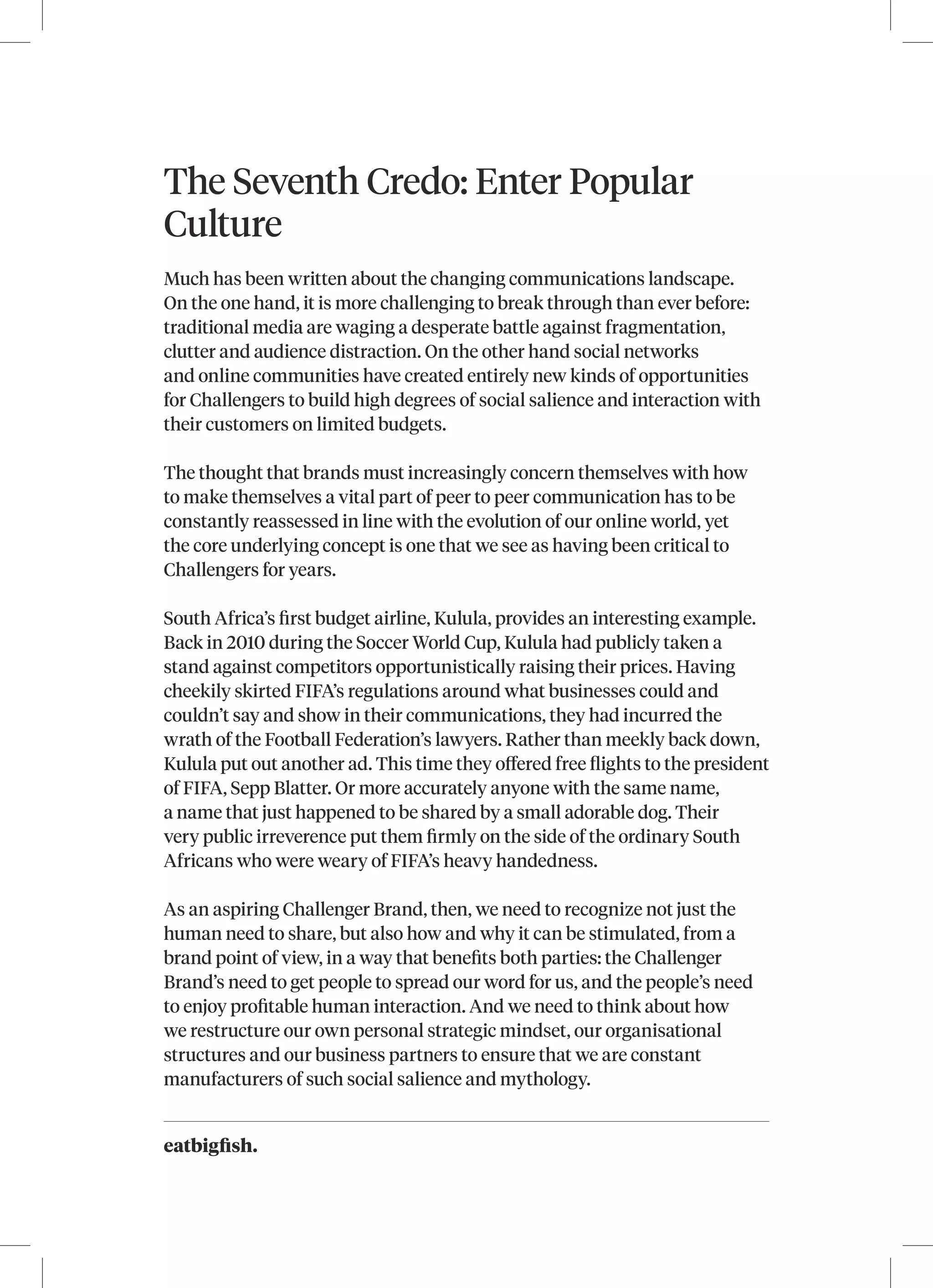 eatbigfish.
The Seventh Credo: Enter Popular
Culture
Much has been written about the changing communications landscape.
On the one hand, it is more challenging to break through than ever before:
traditional media are waging a desperate battle against fragmentation,
clutter and audience distraction. On the other hand social networks
and online communities have created entirely new kinds of opportunities
for Challengers to build high degrees of social salience and interaction with
their customers on limited budgets.
The thought that brands must increasingly concern themselves with how
to make themselves a vital part of peer to peer communication has to be
constantly reassessed in line with the evolution of our online world, yet
the core underlying concept is one that we see as having been critical to
Challengers for years.
South Africa’s first budget airline, Kulula, provides an interesting example.
Back in 2010 during the Soccer World Cup, Kulula had publicly taken a
stand against competitors opportunistically raising their prices. Having
cheekily skirted FIFA’s regulations around what businesses could and
couldn’t say and show in their communications, they had incurred the
wrath of the Football Federation’s lawyers. Rather than meekly back down,
Kulula put out another ad. This time they offered free flights to the president
of FIFA, Sepp Blatter. Or more accurately anyone with the same name,
a name that just happened to be shared by a small adorable dog. Their
very public irreverence put them firmly on the side of the ordinary South
Africans who were weary of FIFA’s heavy handedness.
As an aspiring Challenger Brand, then, we need to recognize not just the
human need to share, but also how and why it can be stimulated, from a
brand point of view, in a way that benefits both parties: the Challenger
Brand’s need to get people to spread our word for us, and the people’s need
to enjoy profitable human interaction. And we need to think about how
we restructure our own personal strategic mindset, our organisational
structures and our business partners to ensure that we are constant
manufacturers of such social salience and mythology.
 