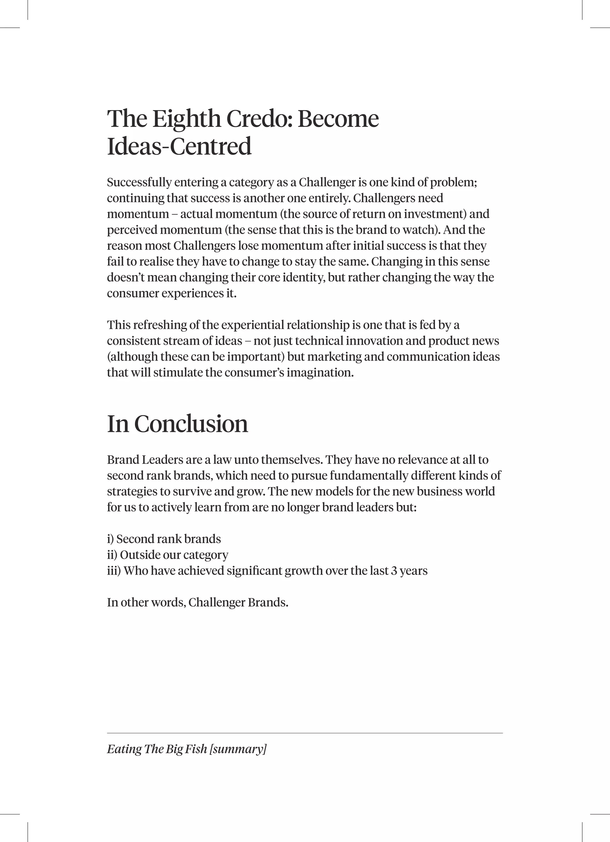 Eating The Big Fish [summary]
The Eighth Credo: Become
Ideas-Centred
Successfully entering a category as a Challenger is one kind of problem;
continuing that success is another one entirely. Challengers need
momentum – actual momentum (the source of return on investment) and
perceived momentum (the sense that this is the brand to watch). And the
reason most Challengers lose momentum after initial success is that they
fail to realise they have to change to stay the same. Changing in this sense
doesn’t mean changing their core identity, but rather changing the way the
consumer experiences it.
This refreshing of the experiential relationship is one that is fed by a
consistent stream of ideas – not just technical innovation and product news
(although these can be important) but marketing and communication ideas
that will stimulate the consumer’s imagination.
In Conclusion
Brand Leaders are a law unto themselves. They have no relevance at all to
second rank brands, which need to pursue fundamentally different kinds of
strategies to survive and grow. The new models for the new business world
for us to actively learn from are no longer brand leaders but:
i) Second rank brands
ii) Outside our category
iii) Who have achieved significant growth over the last 3 years
In other words, Challenger Brands.
 
