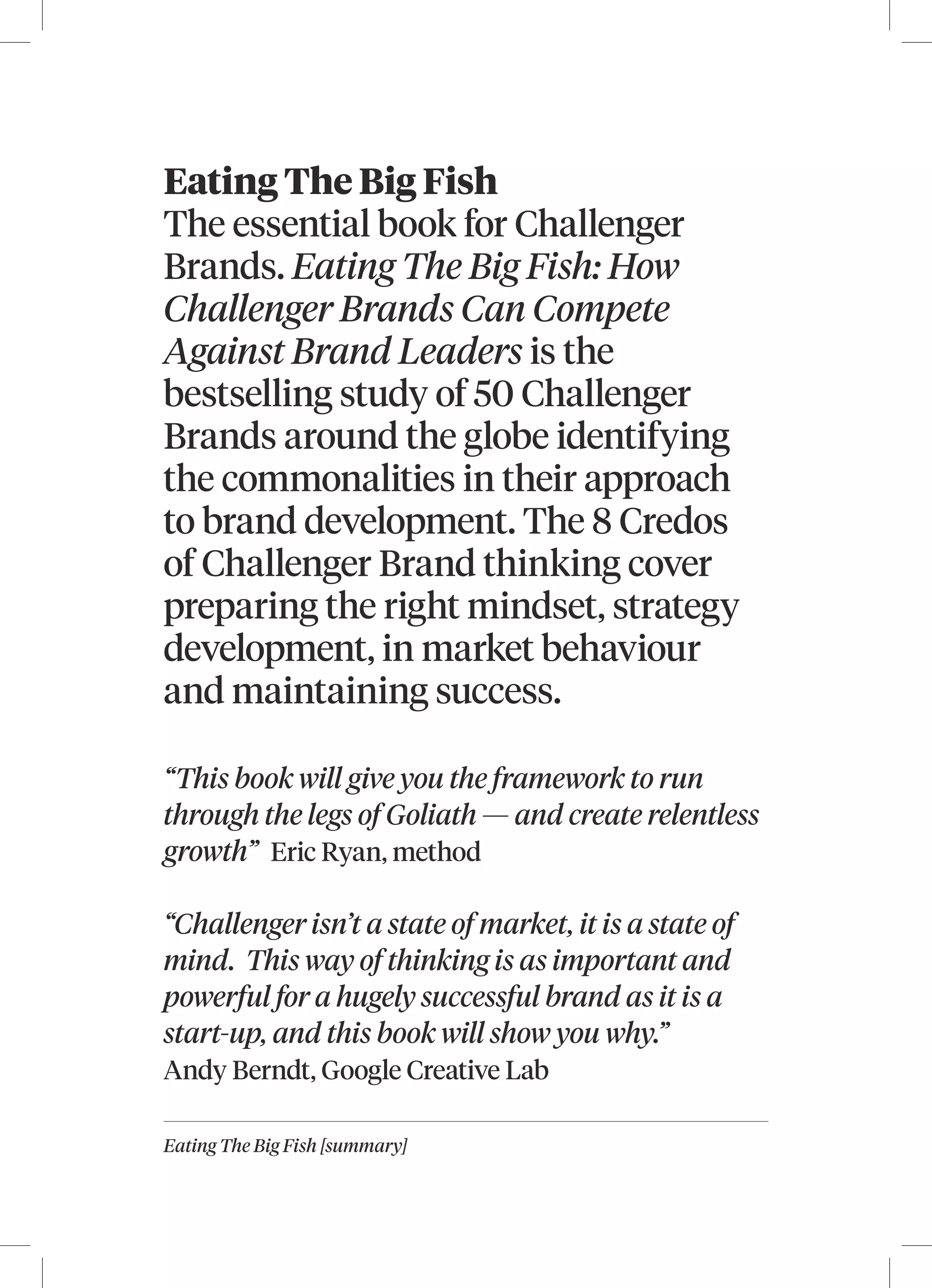 Eating The Big Fish [summary]
Eating The Big Fish
The essential book for Challenger
Brands. Eating The Big Fish: How
Challenger Brands Can Compete
Against Brand Leaders is the
bestselling study of 50 Challenger
Brands around the globe identifying
the commonalities in their approach
to brand development. The 8 Credos
of Challenger Brand thinking cover
preparing the right mindset, strategy
development, in market behaviour
and maintaining success.
“This book will give you the framework to run
through the legs of Goliath — and create relentless
growth” Eric Ryan, method
“Challenger isn’t a state of market, it is a state of
mind. This way of thinking is as important and
powerful for a hugely successful brand as it is a
start-up, and this book will show you why.”
Andy Berndt, Google Creative Lab
 
