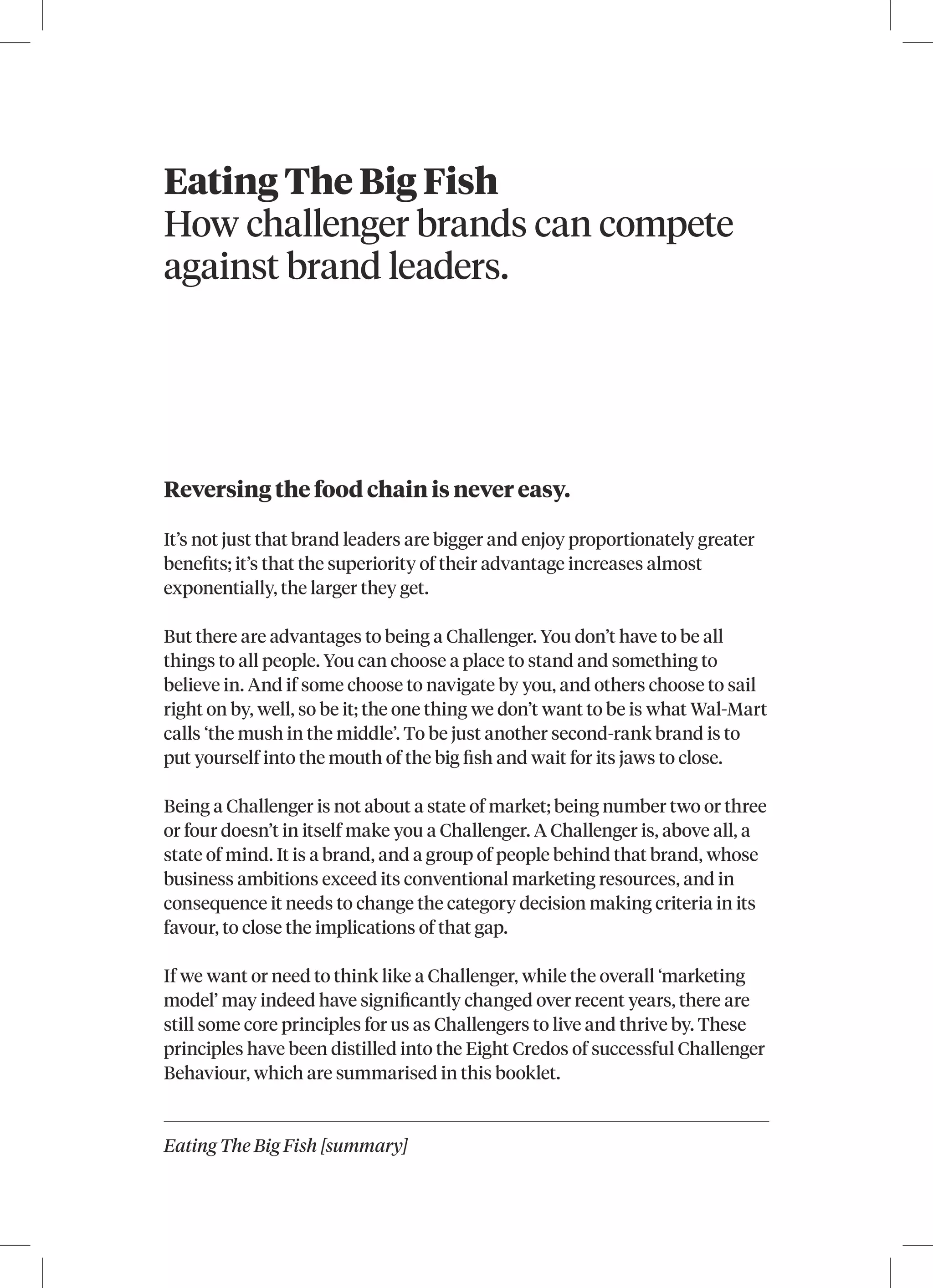 Eating The Big Fish [summary]
Eating The Big Fish
How challenger brands can compete
against brand leaders.
Reversing the food chain is never easy.
It’s not just that brand leaders are bigger and enjoy proportionately greater
benefits; it’s that the superiority of their advantage increases almost
exponentially, the larger they get.
But there are advantages to being a Challenger. You don’t have to be all
things to all people. You can choose a place to stand and something to
believe in. And if some choose to navigate by you, and others choose to sail
right on by, well, so be it; the one thing we don’t want to be is what Wal-Mart
calls ‘the mush in the middle’. To be just another second-rank brand is to
put yourself into the mouth of the big fish and wait for its jaws to close.
Being a Challenger is not about a state of market; being number two or three
or four doesn’t in itself make you a Challenger. A Challenger is, above all, a
state of mind. It is a brand, and a group of people behind that brand, whose
business ambitions exceed its conventional marketing resources, and in
consequence it needs to change the category decision making criteria in its
favour, to close the implications of that gap.
If we want or need to think like a Challenger, while the overall ‘marketing
model’ may indeed have significantly changed over recent years, there are
still some core principles for us as Challengers to live and thrive by. These
principles have been distilled into the Eight Credos of successful Challenger
Behaviour, which are summarised in this booklet.
 