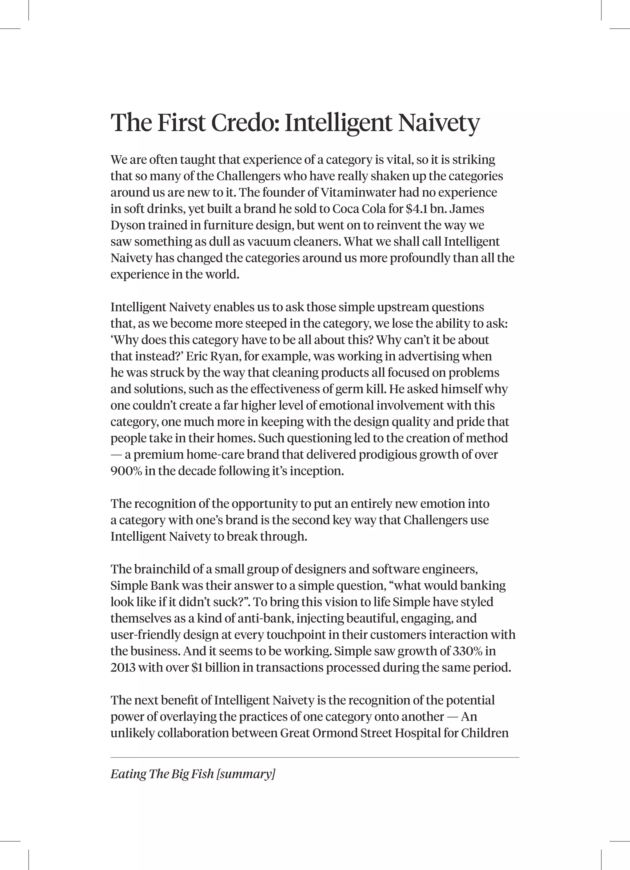 Eating The Big Fish [summary]
The First Credo: Intelligent Naivety
We are often taught that experience of a category is vital, so it is striking
that so many of the Challengers who have really shaken up the categories
around us are new to it. The founder of Vitaminwater had no experience
in soft drinks, yet built a brand he sold to Coca Cola for $4.1 bn. James
Dyson trained in furniture design, but went on to reinvent the way we
saw something as dull as vacuum cleaners. What we shall call Intelligent
Naivety has changed the categories around us more profoundly than all the
experience in the world.
Intelligent Naivety enables us to ask those simple upstream questions
that, as we become more steeped in the category, we lose the ability to ask:
‘Why does this category have to be all about this? Why can’t it be about
that instead?’ Eric Ryan, for example, was working in advertising when
he was struck by the way that cleaning products all focused on problems
and solutions, such as the effectiveness of germ kill. He asked himself why
one couldn’t create a far higher level of emotional involvement with this
category, one much more in keeping with the design quality and pride that
people take in their homes. Such questioning led to the creation of method
— a premium home‑care brand that delivered prodigious growth of over
900% in the decade following it’s inception.
The recognition of the opportunity to put an entirely new emotion into
a category with one’s brand is the second key way that Challengers use
Intelligent Naivety to break through.
The brainchild of a small group of designers and software engineers,
Simple Bank was their answer to a simple question, “what would banking
look like if it didn’t suck?”. To bring this vision to life Simple have styled
themselves as a kind of anti-bank, injecting beautiful, engaging, and
user-friendly design at every touchpoint in their customers interaction with
the business. And it seems to be working. Simple saw growth of 330% in
2013 with over $1 billion in transactions processed during the same period.
The next benefit of Intelligent Naivety is the recognition of the potential
power of overlaying the practices of one category onto another — An
unlikely collaboration between Great Ormond Street Hospital for Children
 