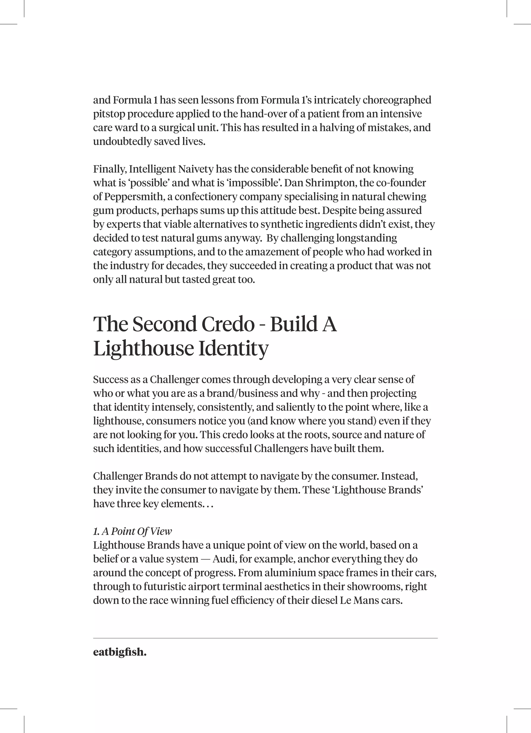 eatbigfish.
and Formula 1 has seen lessons from Formula 1’s intricately choreographed
pitstop procedure applied to the hand-over of a patient from an intensive
care ward to a surgical unit. This has resulted in a halving of mistakes, and
undoubtedly saved lives.
Finally, Intelligent Naivety has the considerable benefit of not knowing
what is ‘possible’ and what is ‘impossible’. Dan Shrimpton, the co-founder
of Peppersmith, a confectionery company specialising in natural chewing
gum products, perhaps sums up this attitude best. Despite being assured
by experts that viable alternatives to synthetic ingredients didn’t exist, they
decided to test natural gums anyway. By challenging longstanding
category assumptions, and to the amazement of people who had worked in
the industry for decades, they succeeded in creating a product that was not
only all natural but tasted great too.
The Second Credo - Build A
Lighthouse Identity
Success as a Challenger comes through developing a very clear sense of
who or what you are as a brand/business and why - and then projecting
that identity intensely, consistently, and saliently to the point where, like a
lighthouse, consumers notice you (and know where you stand) even if they
are not looking for you. This credo looks at the roots, source and nature of
such identities, and how successful Challengers have built them.
Challenger Brands do not attempt to navigate by the consumer. Instead,
they invite the consumer to navigate by them. These ‘Lighthouse Brands’
have three key elements. . .
1. A Point Of View
Lighthouse Brands have a unique point of view on the world, based on a
belief or a value system — Audi, for example, anchor everything they do
around the concept of progress. From aluminium space frames in their cars,
through to futuristic airport terminal aesthetics in their showrooms, right
down to the race winning fuel efficiency of their diesel Le Mans cars.
 