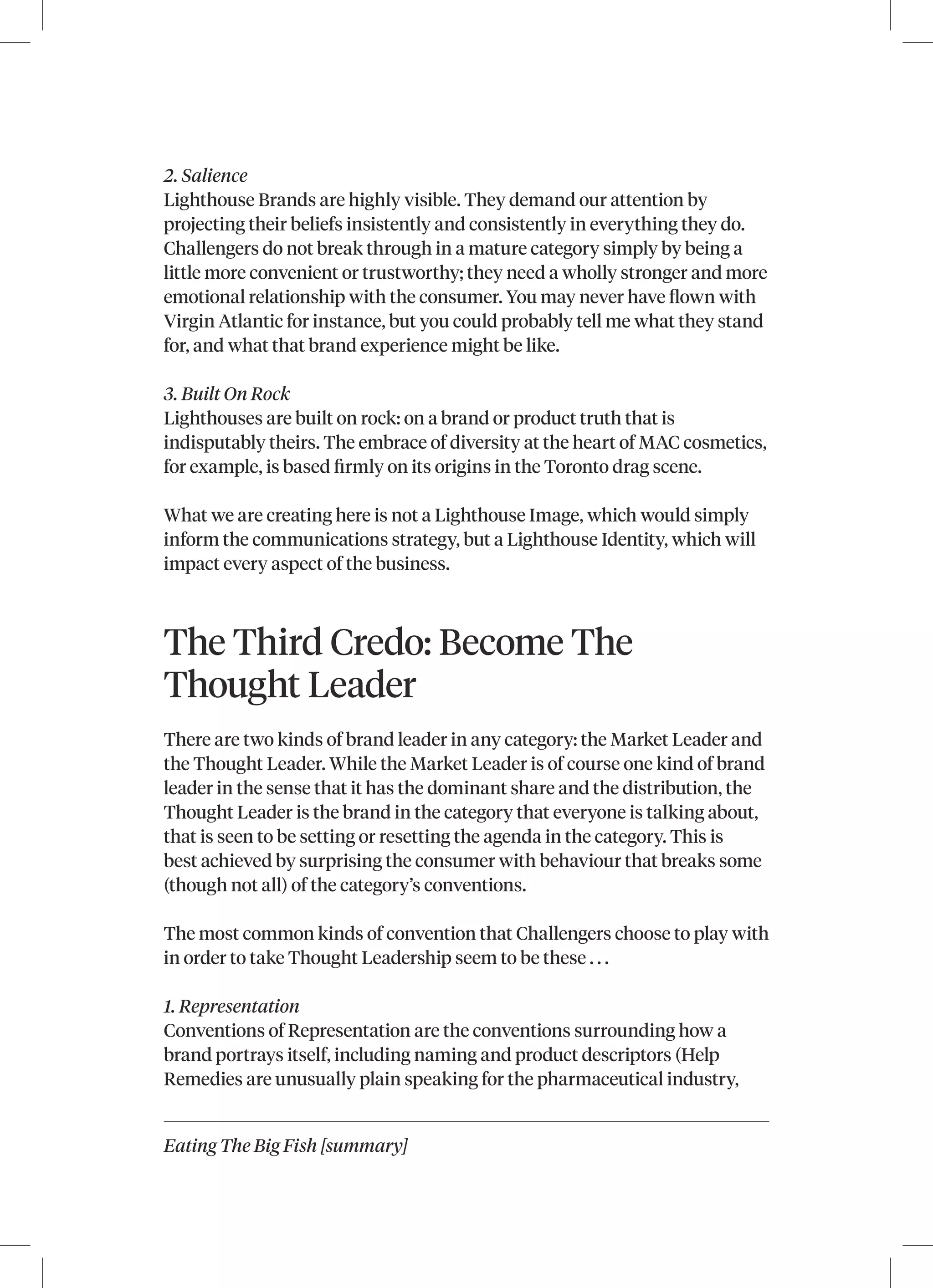 Eating The Big Fish [summary]
2. Salience
Lighthouse Brands are highly visible. They demand our attention by
projecting their beliefs insistently and consistently in everything they do.
Challengers do not break through in a mature category simply by being a
little more convenient or trustworthy; they need a wholly stronger and more
emotional relationship with the consumer. You may never have flown with
Virgin Atlantic for instance, but you could probably tell me what they stand
for, and what that brand experience might be like.
3. Built On Rock
Lighthouses are built on rock: on a brand or product truth that is
indisputably theirs. The embrace of diversity at the heart of MAC cosmetics,
for example, is based firmly on its origins in the Toronto drag scene.
What we are creating here is not a Lighthouse Image, which would simply
inform the communications strategy, but a Lighthouse Identity, which will
impact every aspect of the business.
The Third Credo: Become The
Thought Leader
There are two kinds of brand leader in any category: the Market Leader and
the Thought Leader. While the Market Leader is of course one kind of brand
leader in the sense that it has the dominant share and the distribution, the
Thought Leader is the brand in the category that everyone is talking about,
that is seen to be setting or resetting the agenda in the category. This is
best achieved by surprising the consumer with behaviour that breaks some
(though not all) of the category’s conventions.
The most common kinds of convention that Challengers choose to play with
in order to take Thought Leadership seem to be these . . .
1. Representation
Conventions of Representation are the conventions surrounding how a
brand portrays itself, including naming and product descriptors (Help
Remedies are unusually plain speaking for the pharmaceutical industry,
 