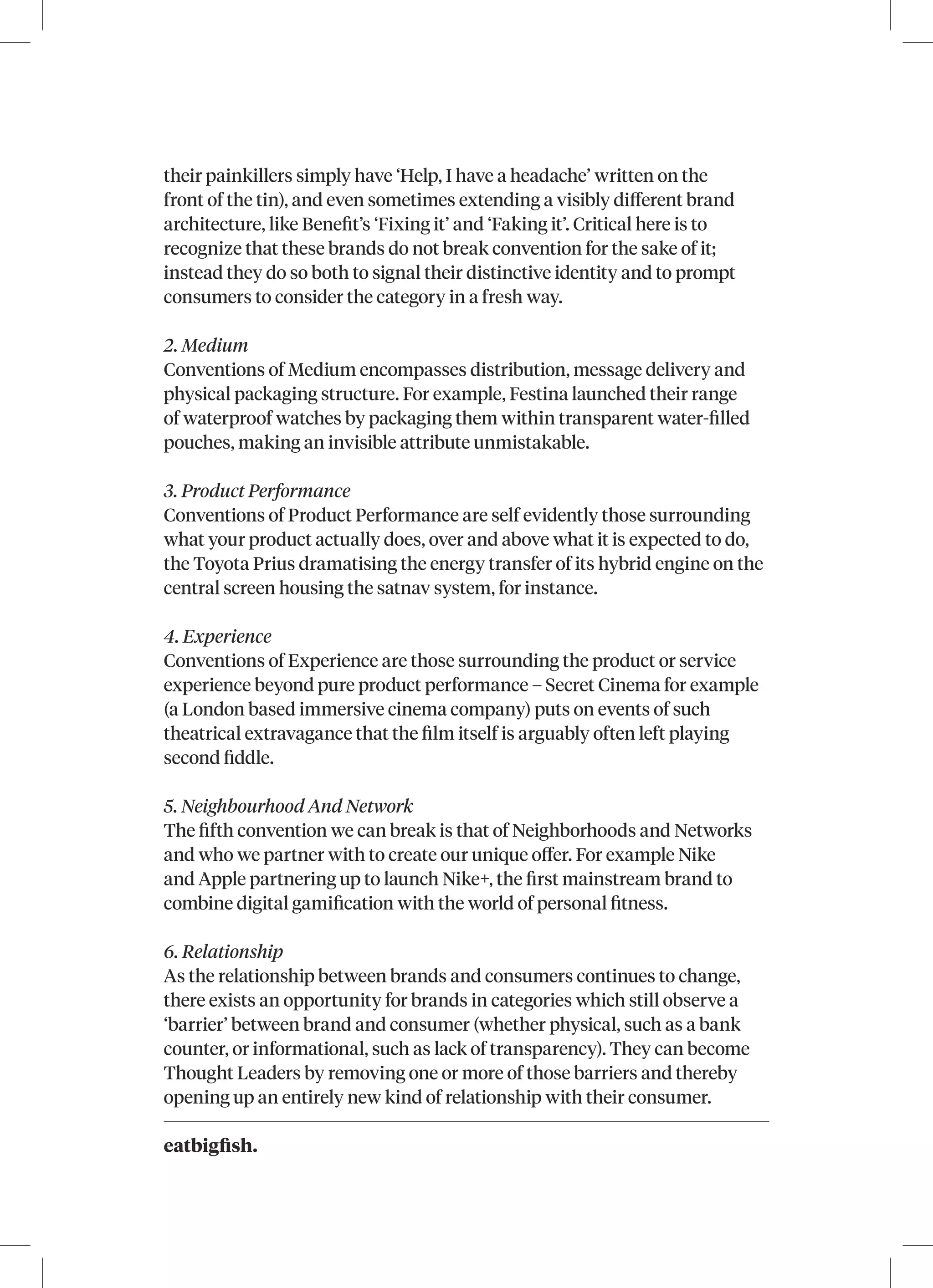 eatbigfish.
their painkillers simply have ‘Help, I have a headache’ written on the
front of the tin), and even sometimes extending a visibly different brand
architecture, like Benefit’s ‘Fixing it’ and ‘Faking it’. Critical here is to
recognize that these brands do not break convention for the sake of it;
instead they do so both to signal their distinctive identity and to prompt
consumers to consider the category in a fresh way.
2. Medium
Conventions of Medium encompasses distribution, message delivery and
physical packaging structure. For example, Festina launched their range
of waterproof watches by packaging them within transparent water-filled
pouches, making an invisible attribute unmistakable.
3. Product Performance
Conventions of Product Performance are self evidently those surrounding
what your product actually does, over and above what it is expected to do,
the Toyota Prius dramatising the energy transfer of its hybrid engine on the
central screen housing the satnav system, for instance.
4. Experience
Conventions of Experience are those surrounding the product or service
experience beyond pure product performance – Secret Cinema for example
(a London based immersive cinema company) puts on events of such
theatrical extravagance that the film itself is arguably often left playing
second fiddle.
5. Neighbourhood And Network
The fifth convention we can break is that of Neighborhoods and Networks
and who we partner with to create our unique offer. For example Nike
and Apple partnering up to launch Nike+, the first mainstream brand to
combine digital gamification with the world of personal fitness.
6. Relationship
As the relationship between brands and consumers continues to change,
there exists an opportunity for brands in categories which still observe a
‘barrier’ between brand and consumer (whether physical, such as a bank
counter, or informational, such as lack of transparency). They can become
Thought Leaders by removing one or more of those barriers and thereby
opening up an entirely new kind of relationship with their consumer.
 