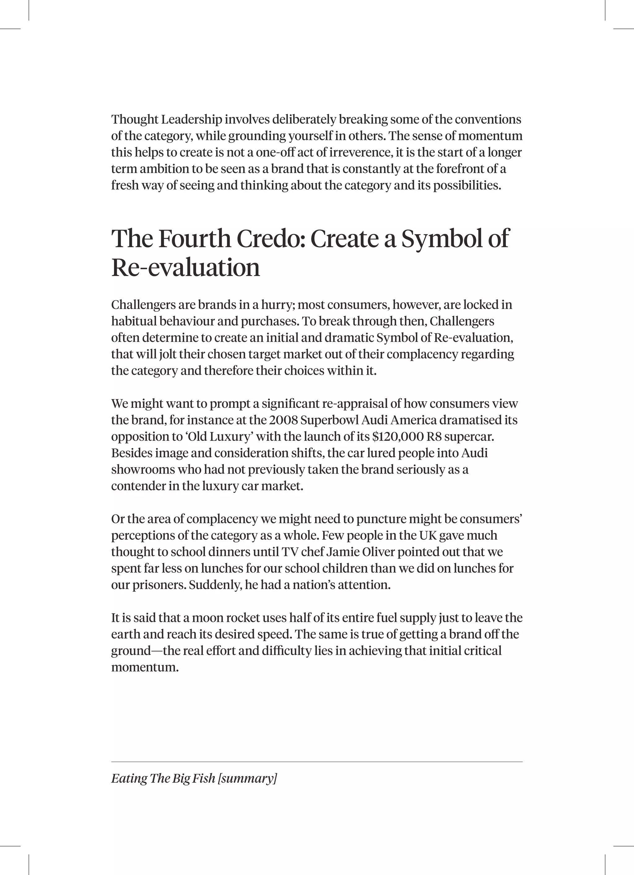 Eating The Big Fish [summary]
Thought Leadership involves deliberately breaking some of the conventions
of the category, while grounding yourself in others. The sense of momentum
this helps to create is not a one-off act of irreverence, it is the start of a longer
term ambition to be seen as a brand that is constantly at the forefront of a
fresh way of seeing and thinking about the category and its possibilities.
The Fourth Credo: Create a Symbol of
Re-evaluation
Challengers are brands in a hurry; most consumers, however, are locked in
habitual behaviour and purchases. To break through then, Challengers
often determine to create an initial and dramatic Symbol of Re‑evaluation,
that will jolt their chosen target market out of their complacency regarding
the category and therefore their choices within it.
We might want to prompt a significant re‑appraisal of how consumers view
the brand, for instance at the 2008 Superbowl Audi America dramatised its
opposition to ‘Old Luxury’ with the launch of its $120,000 R8 supercar.
Besides image and consideration shifts, the car lured people into Audi
showrooms who had not previously taken the brand seriously as a
contender in the luxury car market.
Or the area of complacency we might need to puncture might be consumers’
perceptions of the category as a whole. Few people in the UK gave much
thought to school dinners until TV chef Jamie Oliver pointed out that we
spent far less on lunches for our school children than we did on lunches for
our prisoners. Suddenly, he had a nation’s attention.
It is said that a moon rocket uses half of its entire fuel supply just to leave the
earth and reach its desired speed. The same is true of getting a brand off the
ground—the real effort and difficulty lies in achieving that initial critical
momentum.
 