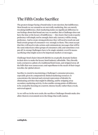 eatbigfish.
The Fifth Credo: Sacrifice
The greatest danger facing a brand today is not rejection, but indifference.
Most brands we see around us are not really marketing, they are merely
tweaking indifference, their marketing makes no significant difference to
our feelings about that brand one way or another. But a Challenger does not
have the time or the luxury of indifference — they know that weak or parity
preference will simply not be enough; their only currency will be strong
preference. And to create strong preference they will need to reach out and
bind certain groups of consumers very strongly to them. They must accept
that they will need to take actions and communicate messages that will by
the same token leave other groups of consumers cold, and sometimes even
put off. So strong Challengers have to be single-minded, even if it means
sacrificing what might seem to be important markets or messages.
Challenger hotel chain CitizenM did this in a typically dramatic fashion
in their drive to make the luxury hotel industry affordable. They literally
took a red pen to a photo of a traditional hotel room, and stripped away all
the frills that were unnecessary and superfluous to the needs of their target
traveller, the ‘global citizen’.
Sacrifice is crucial to maximizing a Challenger’s consumer presence,
especially given its comparatively limited marketing resources. It
concentrates the internal and external expressions of identity by
eliminating activities that might be diluting, and by stripping away
secondary marketing activity. It also enables strong points of difference
to be created by focusing on a narrow, intense loyalty rather than a weak,
universal appeal.
As we will see in the next credo, the sacrifices Challenger Brands make also
allow them to overcommit on to the things that really matter.
 