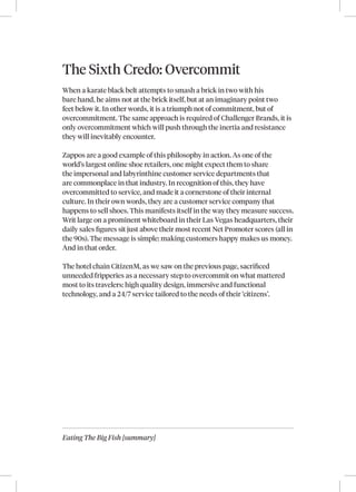 Eating The Big Fish [summary]
The Sixth Credo: Overcommit
When a karate black belt attempts to smash a brick in two with his
bare hand, he aims not at the brick itself, but at an imaginary point two
feet below it. In other words, it is a triumph not of commitment, but of
overcommitment. The same approach is required of Challenger Brands, it is
only overcommitment which will push through the inertia and resistance
they will inevitably encounter.
Zappos are a good example of this philosophy in action. As one of the
world’s largest online shoe retailers, one might expect them to share
the impersonal and labyrinthine customer service departments that
are commonplace in that industry. In recognition of this, they have
overcommitted to service, and made it a cornerstone of their internal
culture. In their own words, they are a customer service company that
happens to sell shoes. This manifests itself in the way they measure success.
Writ large on a prominent whiteboard in their Las Vegas headquarters, their
daily sales figures sit just above their most recent Net Promoter scores (all in
the 90s). The message is simple: making customers happy makes us money.
And in that order.
The hotel chain CitizenM, as we saw on the previous page, sacrificed
unneeded fripperies as a necessary step to overcommit on what mattered
most to its travelers: high quality design, immersive and functional
technology, and a 24/7 service tailored to the needs of their ‘citizens’.
 