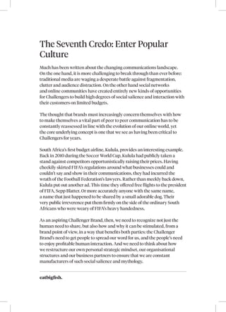 eatbigfish.
The Seventh Credo: Enter Popular
Culture
Much has been written about the changing communications landscape.
On the one hand, it is more challenging to break through than ever before:
traditional media are waging a desperate battle against fragmentation,
clutter and audience distraction. On the other hand social networks
and online communities have created entirely new kinds of opportunities
for Challengers to build high degrees of social salience and interaction with
their customers on limited budgets.
The thought that brands must increasingly concern themselves with how
to make themselves a vital part of peer to peer communication has to be
constantly reassessed in line with the evolution of our online world, yet
the core underlying concept is one that we see as having been critical to
Challengers for years.
South Africa’s first budget airline, Kulula, provides an interesting example.
Back in 2010 during the Soccer World Cup, Kulula had publicly taken a
stand against competitors opportunistically raising their prices. Having
cheekily skirted FIFA’s regulations around what businesses could and
couldn’t say and show in their communications, they had incurred the
wrath of the Football Federation’s lawyers. Rather than meekly back down,
Kulula put out another ad. This time they offered free flights to the president
of FIFA, Sepp Blatter. Or more accurately anyone with the same name,
a name that just happened to be shared by a small adorable dog. Their
very public irreverence put them firmly on the side of the ordinary South
Africans who were weary of FIFA’s heavy handedness.
As an aspiring Challenger Brand, then, we need to recognize not just the
human need to share, but also how and why it can be stimulated, from a
brand point of view, in a way that benefits both parties: the Challenger
Brand’s need to get people to spread our word for us, and the people’s need
to enjoy profitable human interaction. And we need to think about how
we restructure our own personal strategic mindset, our organisational
structures and our business partners to ensure that we are constant
manufacturers of such social salience and mythology.
 