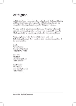 Eating The Big Fish [summary]
eatbigfish.
eatbigfish is a brand consultancy whose unique focus is Challenger thinking
and behaviour. Our expertise is grounded in The Challenger Project - our
study of how Challenger Brands succeed by doing more with less.
We act as catalysts rather than consultants, and through our collaborative
approach we provide inspiration and frameworks which enable ‘would be’
Challengers to deliver breakthrough solutions for their teams and brand.
You can explore our wider offer at eatbigfish.com, email us at
hello@eatbigfish.com, or if you want to speak to someone please call one of
the numbers below.
London
Teresa Murphy
teresa@eatbigfish.com
+44 (0)20 7234 9970
New York
Chad Dick
chad@eatbigfish.com
+1 203 227 6919
San Francisco
Mark Barden
mark@eatbigfish.com
+1 415 891 8348
 