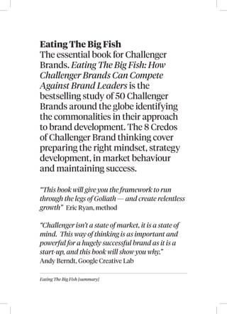 Eating The Big Fish [summary]
Eating The Big Fish
The essential book for Challenger
Brands. Eating The Big Fish: How
Challenger Brands Can Compete
Against Brand Leaders is the
bestselling study of 50 Challenger
Brands around the globe identifying
the commonalities in their approach
to brand development. The 8 Credos
of Challenger Brand thinking cover
preparing the right mindset, strategy
development, in market behaviour
and maintaining success.
“This book will give you the framework to run
through the legs of Goliath — and create relentless
growth” Eric Ryan, method
“Challenger isn’t a state of market, it is a state of
mind. This way of thinking is as important and
powerful for a hugely successful brand as it is a
start-up, and this book will show you why.”
Andy Berndt, Google Creative Lab
 