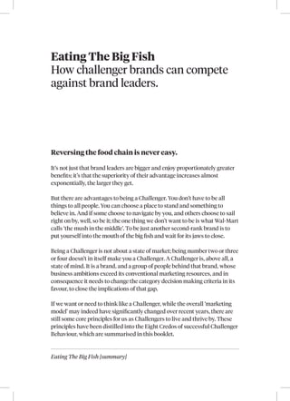 Eating The Big Fish [summary]
Eating The Big Fish
How challenger brands can compete
against brand leaders.
Reversing the food chain is never easy.
It’s not just that brand leaders are bigger and enjoy proportionately greater
benefits; it’s that the superiority of their advantage increases almost
exponentially, the larger they get.
But there are advantages to being a Challenger. You don’t have to be all
things to all people. You can choose a place to stand and something to
believe in. And if some choose to navigate by you, and others choose to sail
right on by, well, so be it; the one thing we don’t want to be is what Wal-Mart
calls ‘the mush in the middle’. To be just another second-rank brand is to
put yourself into the mouth of the big fish and wait for its jaws to close.
Being a Challenger is not about a state of market; being number two or three
or four doesn’t in itself make you a Challenger. A Challenger is, above all, a
state of mind. It is a brand, and a group of people behind that brand, whose
business ambitions exceed its conventional marketing resources, and in
consequence it needs to change the category decision making criteria in its
favour, to close the implications of that gap.
If we want or need to think like a Challenger, while the overall ‘marketing
model’ may indeed have significantly changed over recent years, there are
still some core principles for us as Challengers to live and thrive by. These
principles have been distilled into the Eight Credos of successful Challenger
Behaviour, which are summarised in this booklet.
 