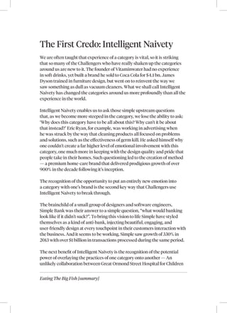 Eating The Big Fish [summary]
The First Credo: Intelligent Naivety
We are often taught that experience of a category is vital, so it is striking
that so many of the Challengers who have really shaken up the categories
around us are new to it. The founder of Vitaminwater had no experience
in soft drinks, yet built a brand he sold to Coca Cola for $4.1 bn. James
Dyson trained in furniture design, but went on to reinvent the way we
saw something as dull as vacuum cleaners. What we shall call Intelligent
Naivety has changed the categories around us more profoundly than all the
experience in the world.
Intelligent Naivety enables us to ask those simple upstream questions
that, as we become more steeped in the category, we lose the ability to ask:
‘Why does this category have to be all about this? Why can’t it be about
that instead?’ Eric Ryan, for example, was working in advertising when
he was struck by the way that cleaning products all focused on problems
and solutions, such as the effectiveness of germ kill. He asked himself why
one couldn’t create a far higher level of emotional involvement with this
category, one much more in keeping with the design quality and pride that
people take in their homes. Such questioning led to the creation of method
— a premium home‑care brand that delivered prodigious growth of over
900% in the decade following it’s inception.
The recognition of the opportunity to put an entirely new emotion into
a category with one’s brand is the second key way that Challengers use
Intelligent Naivety to break through.
The brainchild of a small group of designers and software engineers,
Simple Bank was their answer to a simple question, “what would banking
look like if it didn’t suck?”. To bring this vision to life Simple have styled
themselves as a kind of anti-bank, injecting beautiful, engaging, and
user-friendly design at every touchpoint in their customers interaction with
the business. And it seems to be working. Simple saw growth of 330% in
2013 with over $1 billion in transactions processed during the same period.
The next benefit of Intelligent Naivety is the recognition of the potential
power of overlaying the practices of one category onto another — An
unlikely collaboration between Great Ormond Street Hospital for Children
 