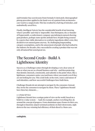 eatbigfish.
and Formula 1 has seen lessons from Formula 1’s intricately choreographed
pitstop procedure applied to the hand-over of a patient from an intensive
care ward to a surgical unit. This has resulted in a halving of mistakes, and
undoubtedly saved lives.
Finally, Intelligent Naivety has the considerable benefit of not knowing
what is ‘possible’ and what is ‘impossible’. Dan Shrimpton, the co-founder
of Peppersmith, a confectionery company specialising in natural chewing
gum products, perhaps sums up this attitude best. Despite being assured
by experts that viable alternatives to synthetic ingredients didn’t exist, they
decided to test natural gums anyway. By challenging longstanding
category assumptions, and to the amazement of people who had worked in
the industry for decades, they succeeded in creating a product that was not
only all natural but tasted great too.
The Second Credo - Build A
Lighthouse Identity
Success as a Challenger comes through developing a very clear sense of
who or what you are as a brand/business and why - and then projecting
that identity intensely, consistently, and saliently to the point where, like a
lighthouse, consumers notice you (and know where you stand) even if they
are not looking for you. This credo looks at the roots, source and nature of
such identities, and how successful Challengers have built them.
Challenger Brands do not attempt to navigate by the consumer. Instead,
they invite the consumer to navigate by them. These ‘Lighthouse Brands’
have three key elements. . .
1. A Point Of View
Lighthouse Brands have a unique point of view on the world, based on a
belief or a value system — Audi, for example, anchor everything they do
around the concept of progress. From aluminium space frames in their cars,
through to futuristic airport terminal aesthetics in their showrooms, right
down to the race winning fuel efficiency of their diesel Le Mans cars.
 