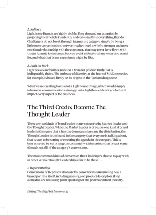 Eating The Big Fish [summary]
2. Salience
Lighthouse Brands are highly visible. They demand our attention by
projecting their beliefs insistently and consistently in everything they do.
Challengers do not break through in a mature category simply by being a
little more convenient or trustworthy; they need a wholly stronger and more
emotional relationship with the consumer. You may never have flown with
Virgin Atlantic for instance, but you could probably tell me what they stand
for, and what that brand experience might be like.
3. Built On Rock
Lighthouses are built on rock: on a brand or product truth that is
indisputably theirs. The embrace of diversity at the heart of MAC cosmetics,
for example, is based firmly on its origins in the Toronto drag scene.
What we are creating here is not a Lighthouse Image, which would simply
inform the communications strategy, but a Lighthouse Identity, which will
impact every aspect of the business.
The Third Credo: Become The
Thought Leader
There are two kinds of brand leader in any category: the Market Leader and
the Thought Leader. While the Market Leader is of course one kind of brand
leader in the sense that it has the dominant share and the distribution, the
Thought Leader is the brand in the category that everyone is talking about,
that is seen to be setting or resetting the agenda in the category. This is
best achieved by surprising the consumer with behaviour that breaks some
(though not all) of the category’s conventions.
The most common kinds of convention that Challengers choose to play with
in order to take Thought Leadership seem to be these . . .
1. Representation
Conventions of Representation are the conventions surrounding how a
brand portrays itself, including naming and product descriptors (Help
Remedies are unusually plain speaking for the pharmaceutical industry,
 