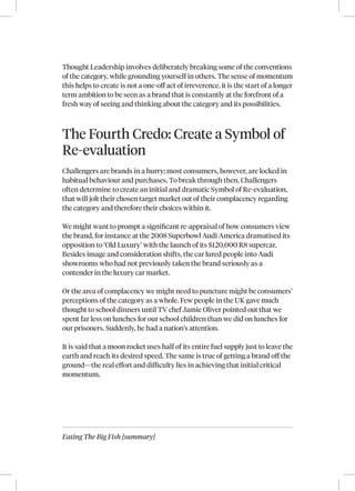 Eating The Big Fish [summary]
Thought Leadership involves deliberately breaking some of the conventions
of the category, while grounding yourself in others. The sense of momentum
this helps to create is not a one-off act of irreverence, it is the start of a longer
term ambition to be seen as a brand that is constantly at the forefront of a
fresh way of seeing and thinking about the category and its possibilities.
The Fourth Credo: Create a Symbol of
Re-evaluation
Challengers are brands in a hurry; most consumers, however, are locked in
habitual behaviour and purchases. To break through then, Challengers
often determine to create an initial and dramatic Symbol of Re‑evaluation,
that will jolt their chosen target market out of their complacency regarding
the category and therefore their choices within it.
We might want to prompt a significant re‑appraisal of how consumers view
the brand, for instance at the 2008 Superbowl Audi America dramatised its
opposition to ‘Old Luxury’ with the launch of its $120,000 R8 supercar.
Besides image and consideration shifts, the car lured people into Audi
showrooms who had not previously taken the brand seriously as a
contender in the luxury car market.
Or the area of complacency we might need to puncture might be consumers’
perceptions of the category as a whole. Few people in the UK gave much
thought to school dinners until TV chef Jamie Oliver pointed out that we
spent far less on lunches for our school children than we did on lunches for
our prisoners. Suddenly, he had a nation’s attention.
It is said that a moon rocket uses half of its entire fuel supply just to leave the
earth and reach its desired speed. The same is true of getting a brand off the
ground—the real effort and difficulty lies in achieving that initial critical
momentum.
 