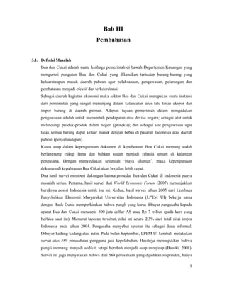 Bab III
                                    Pembahasan


3.1. Definisi Masalah
    Bea dan Cukai adalah suatu lembaga pemerintah di bawah Departemen Keuangan yang
    mengurusi pungutan Bea dan Cukai yang dikenakan terhadap barang-barang yang
    keluarataupun masuk daerah pabean agar pelaksanaan, pengawasan, pelarangan dan
    pembatasan menjadi efektif dan terkoordinasi.
    Sebagai daerah kegiatan ekonomi maka sektor Bea dan Cukai merupakan suatu instansi
    dari pemerintah yang sangat menunjang dalam kelancaran arus lalu lintas ekspor dan
    impor barang di daerah pabean. Adapun tujuan pemerintah dalam mengadakan
    pengawasan adalah untuk menambah pendapatan atau devisa negara; sebagai alat untuk
    melindungi produk-produk dalam negeri (proteksi); dan sebagai alat pengawasan agar
    tidak semua barang dapat keluar masuk dengan bebas di pasaran Indonesia atau daerah
    pabean (penyelundupan).
    Kasus suap dalam kepengurusan dokumen di kepabeanan Bea Cukai memang sudah
    berlangsung cukup lama dan bahkan sudah menjadi rahasia umum di kalangan
    pengusaha. Dengan menyediakan sejumlah ‘biaya siluman’, maka kepengurusan
    dokumen di kepabeanan Bea Cukai akan berjalan lebih cepat.
    Dua hasil survei memberi dukungan bahwa prosedur Bea dan Cukai di Indonesia punya
    masalah serius. Pertama, hasil survei dari World Economic Forum (2007) menunjukkan
    buruknya posisi Indonesia untuk isu ini. Kedua, hasil survei tahun 2005 dari Lembaga
    Penyelidikan Ekonomi Masyarakat Universitas Indonesia (LPEM UI) bekerja sama
    dengan Bank Dunia memperkirakan bahwa pungli yang harus dibayar pengusaha kepada
    aparat Bea dan Cukai mencapai 800 juta dollar AS atau Rp 7 triliun (pada kurs yang
    berlaku saat itu). Menurut laporan tersebut, nilai ini setara 2,3% dari total nilai impor
    Indonesia pada tahun 2004. Pengusaha menyebut setoran itu sebagai dana informal.
    Dibayar kadang-kadang atau rutin. Pada bulan September, LPEM UI kembali melakukan
    survei atas 589 perusahaan pengguna jasa kepelabuhan. Hasilnya menunjukkan bahwa
    pungli memang menjadi sedikit, tetapi berubah menjadi suap menyuap (Basuki, 2008).
    Survei ini juga menyatakan bahwa dari 589 perusahaan yang dijadikan responden, hanya

                                                                                           9
 