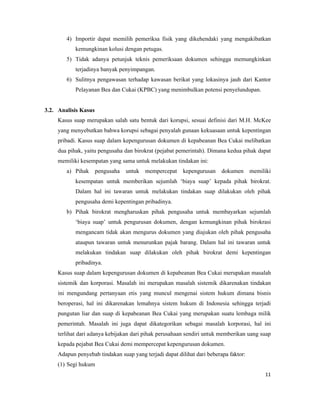 4) Importir dapat memilih pemeriksa fisik yang dikehendaki yang mengakibatkan
            kemungkinan kolusi dengan petugas.
        5) Tidak adanya petunjuk teknis pemeriksaan dokumen sehingga memungkinkan
            terjadinya banyak penyimpangan.
        6) Sulitnya pengawasan terhadap kawasan berikat yang lokasinya jauh dari Kantor
            Pelayanan Bea dan Cukai (KPBC) yang menimbulkan potensi penyelundupan.


3.2. Analisis Kasus
     Kasus suap merupakan salah satu bentuk dari korupsi, sesuai definisi dari M.H. McKee
     yang menyebutkan bahwa korupsi sebagai penyalah gunaan kekuasaan untuk kepentingan
     pribadi. Kasus suap dalam kepengurusan dokumen di kepabeanan Bea Cukai melibatkan
     dua pihak, yaitu pengusaha dan birokrat (pejabat pemerintah). Dimana kedua pihak dapat
     memiliki kesempatan yang sama untuk melakukan tindakan ini:
        a) Pihak      pengusaha   untuk mempercepat      kepengurusan    dokumen      memiliki
            kesempatan untuk memberikan sejumlah ‘biaya suap’ kepada pihak birokrat.
            Dalam hal ini tawaran untuk melakukan tindakan suap dilakukan oleh pihak
            pengusaha demi kepentingan pribadinya.
        b) Pihak birokrat mengharuskan pihak pengusaha untuk membayarkan sejumlah
            ‘biaya suap’ untuk pengurusan dokumen, dengan kemungkinan pihak birokrasi
            mengancam tidak akan mengurus dokumen yang diajukan oleh pihak pengusaha
            ataupun tawaran untuk menurunkan pajak barang. Dalam hal ini tawaran untuk
            melakukan tindakan suap dilakukan oleh pihak birokrat demi kepentingan
            pribadinya.
     Kasus suap dalam kepengurusan dokumen di kepabeanan Bea Cukai merupakan masalah
     sistemik dan korporasi. Masalah ini merupakan masalah sistemik dikarenakan tindakan
     ini mengundang pertanyaan etis yang muncul mengenai sistem hukum dimana bisnis
     beroperasi, hal ini dikarenakan lemahnya sistem hukum di Indonesia sehingga terjadi
     pungutan liar dan suap di kepabeanan Bea Cukai yang merupakan suatu lembaga milik
     pemerintah. Masalah ini juga dapat dikategorikan sebagai masalah korporasi, hal ini
     terlihat dari adanya kebijakan dari pihak perusahaan sendiri untuk memberikan uang suap
     kepada pejabat Bea Cukai demi mempercepat kepengurusan dokumen.
     Adapun penyebab tindakan suap yang terjadi dapat dilihat dari beberapa faktor:
     (1) Segi hukum
                                                                                           11
 