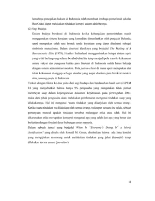 lemahnya penegakan hukum di Indonesia telah membuat lembaga pemerintah sekelas
   Bea Cukai dapat melakukan tindakan korupsi dalam aktivitasnya.
(2) Segi budaya
   Dalam budaya birokrasi di Indonesia ketika kebanyakan pemerintahan masih
   menggunakan sistem kerajaan yang kemudian dimanfaatkan oleh penjajah Belanda,
   upeti merupakan salah satu bentuk tanda kesetiaan yang dapat dipahami sebagai
   simbiosis mutualisme. Dalam disertasi klasiknya yang berjudul The Making of A
   Bureaucratic Elite (1979), Heather Sutherland menggambarkan betapa sistem upeti
   yang telah berlangsung selama berabad-abad itu tetap menjadi pola transfer kekuasaan
   antara rakyat dan penguasa ketika para birokrat di Indonesia sudah harus bekerja
   dengan sistem administrasi modern. Pola patron-client di mana upeti merupakan alat
   tukar kekuasaan dianggap sebagai standar yang wajar diantara para birokrat modern
   atau pamong-praja di Indonesia.
Terkait dengan faktor ke-dua yaitu dari segi budaya dan berdasarkan hasil survei LPEM
UI yang menyebutkan bahwa hanya 9% pengusaha yang mengatakan tidak pernah
membayar suap dalam kepengurusan dokumen kepabeanan pada pertengahan 2007,
maka dari pihak pengusaha akan melakukan pembenaran mengenai tindakan suap yang
dilakukannya. Hal ini mengenai ‘suatu tindakan yang dikerjakan oleh semua orang’.
Ketika suatu tindakan itu dilakukan oleh semua orang, walaupun sesuatu itu salah, sebuah
pertanyaan muncul apakah tindakan tersebut melanggar etika atau tidak. Hal ini
dikarenakan etika merupakan konsepsi mengenai apa yang salah dan apa yang benar dan
berkatian dengan fondasi dasar hubungan antar manusia.
Dalam sebuah jurnal yang berjudul When Is “Everyone’s Doing It” a Moral
Justification? yang ditulis oleh Ronald M. Green, disebutkan bahwa ada lima kondisi
yang mengijinkan seseorang untuk melakukan tindakan yang jahat (harmful) tetapi
dilakukan secara umum (prevalent).




                                                                                     12
 