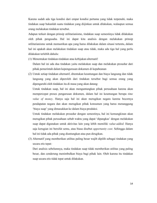 Karena sudah ada tiga kondisi dari empat kondisi pertama yang tidak terpenuhi, maka
tindakan suap bukanlah suatu tindakan yang diijinkan untuk dilakukan, walaupun semua
orang melakukan tindakan tersebut.
Adapun terkait dengan prinsip utilitarianisme, tindakan suap semestinya tidak dilakukan
oleh pihak pengusaha. Hal ini dapat kita analisis dengan melakukan prinsip
utilitarianisme untuk memastikan apa yang harus dilakukan dalam situasi tertentu, dalam
hal ini apakah akan melakukan tindakan suap atau tidak, maka ada tiga hal yang perlu
dilakukan terlebih dahulu:
(1) Menentukan tindakan-tindakan atau kebijakan alternatif:
   Dalam hal ini ada dua tindakan yaitu melakukan suap dan melakukan prosedur dari
   pihak pemerintah dalam kepengurusan dokumen di kepabeanan
(2) Untuk setiap tindakan alternatif, ditentukan keuntungan dan biaya langsung dan tidak
   langsung yang akan diperoleh dari tindakan tersebut bagi semua orang yang
   dipengaruhi oleh tindakan itu di masa yang akan datang:
   Untuk tindakan suap, hal ini akan menguntungkan pihak perusahaan karena akan
   mempercepat proses pengurusan dokumen, dalam hal ini keuntungan berupa time
   value of money. Hanya saja hal ini akan merugikan negara karena bocornya
   pendapatan negara dan akan merugikan pihak konsumen yang harus menanggung
   ‘biaya suap’ yang dimasukkan ke dalam biaya produksi.
   Untuk tindakan melakukan prosedur dengan semestinya, hal ini kemungkinan akan
   merugikan pihak perusahaan sebab waktu yang dapat ‘dipangkas’ dengan melakukan
   suap dapat digunakan untuk aktivitas lain yang lebih memiliki value-added. Hanya
   saja kerugian ini bersifat semu, atau biasa disebut opportunity cost. Sehingga dalam
   hal ini tidak ada pihak yang diuntungkan atau pun dirugikan.
(3) Alternatif yang memberikan utilitas paling besar wajib dipilih sebagai tindakan yang
   secara etis tepat:
   Dari analisis sebelumnya, maka tindakan suap tidak memberikan utilitas yang paling
   besar, dan cenderung menimbulkan biaya bagi pihak lain. Oleh karena itu tindakan
   suap secara etis tidak tepat untuk dilakukan.




                                                                                     14
 