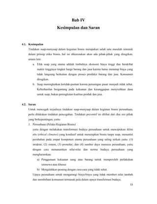 Bab IV
                               Kesimpulan dan Saran


4.1. Kesimpulan
    Tindakan suap-menyuap dalam kegiatan bisnis merupakan salah satu masalah sistemik
    dalam prinsip etika bisnis, hal ini dikarenakan akan ada pihak-pihak yang dirugikan,
    antara lain:
        a. Efek suap yang utama adalah timbulnya ekonomi biaya tinggi dan berakibat
             makin tingginya tingkat harga barang dan jasa karena harus menutup biaya yang
             tidak langsung berkaitan dengan proses produksi barang dan jasa. Konsumen
             dirugikan.
        b. Suap meningkatkan ketidak-pastian karena persaingan pasar menjadi tidak sehat.
             Keberhasilan bergantung pada kekuatan dan kesanggupan menyisihkan dana
             untuk suap, bukan peningkatan kualitas produk dan jasa.


4.2. Saran
    Untuk mencegah terjadinya tindakan suap-menyuap dalam kegiatan bisnis perusahaan,
    perlu dilakukan tindakan pencegahan. Tindakan preventif ini dilihat dari dua sisi pihak
    yang berkepentingan, yaitu:
    1. Perusahaan (Pelaku Kegiatan Bisnis)
        yaitu dengan melakukan transformasi budaya perusahaan untuk menciptakan iklim
        etis (ethical climates) yang kondusif untuk menerapkan bisnis tanpa suap, menuntut
        perubahan pada empat komponen utama perusahaan yang saling terkait yaitu: (1)
        struktur, (2) sistem, (3) prosedur, dan (4) sumber daya manusia perusahaan, yaitu
        dengan cara menanamkan nilai-nilai dan norma budaya perusahaan yang
        mengharamkan:
             a) Penggunaan kekuatan uang atau barang untuk memperoleh perlakukan
                   istimewa atau khusus
             b) Mengalahkan pesaing dengan cara-cara yang tidak sehat.
        Upaya perusahaan untuk mengurangi biaya-biaya yang tidak memberi nilai tambah
        dan membebani konsumen termasuk pula dalam upaya transformasi budaya.
                                                                                        15
 