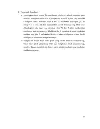 2. Pemerintah (Regulator)
   a) Menerapkan sistem reward dan punishment. Misalnya A adalah pengusaha yang
      memiliki kesempatan melakukan penyuapan dan B adalah pejabat yang memiliki
      kesempatan untuk menerima suap. Ketika A melakukan penyuapan, jika B
      melaporkan A maka B akan mendapatkan reward (tentunya yang lebih besar
      dibandingkan nilai suap yang diberikan oleh A) dan A akan mendapatkan
      punishment atas perbuatannya. Sebaliknya jika B memaksa A untuk melakukan
      tindakan suap, jika A melaporkan B maka A akan mendapatkan reward dan B
      mendapatkan punishment atas perbuatannya.
   b) Menghukum dengan tegas kedua pihak yang terlibat tindakan suap-menyuap,
      bukan hanya pihak yang disuap tetapi juga menghukum pihak yang menyuap,
      misalnya dengan mencabut ijin ekspor/ impor untuk perusahaan yang melakukan
      tindakan penyuapan.




                                                                              16
 