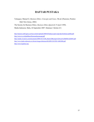 DAFTAR PUSTAKA

Velasquez, Manuel G. Business Ethics; Concepts and Cases, 5th ed. (Pearsons, Prentice
         Hall; New Jersey, 2002)
The Society for Business Ethics. Business Ethics Quarterly 9 (April 1999).
Media Indonesia. Rabu, 26 September 2007. Halaman 1 Kolom 4-5.


http://kumoro.staff.ugm.ac.id/wp-content/uploads/2008/03/budaya-upeti-suap-dan-birokrasi-publik.pdf
http://www.ti.or.id/publikasi/bisnismelawansuap.pdf
http://media.vivanews.com/documents/2008/10/13/240_Data%20Korupsi%20versi%20KPK%202007.pdf
http://www.kadin-indonesia.or.id/enm/images/dokumen/KADIN-98-2928-16062008.pdf
http://www.legalitas.org/




                                                                                                      17
 